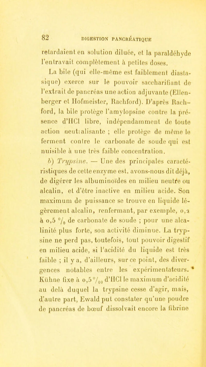 relardaienl en solution diluée, et la paraldéhyde l’entravait complètenaent à petites doses. La bile (qui elle-même est faiblement diasta- sique) exerce sur le pouvoir saccharifiant de l’extrait de pancréas une action adjuvante (Ellen- berger et Ilofmeister, Racbford). D’après Rach- foi’d, la bile ])rotège l’amylopsine contre la pré- sence d’IlCl libre, indépendamment de toute action neut:alisante ; elle protège de même le ferment contre le carbonate de soude qui est nuisible à une très faible concentration. h) Tnipslne. — Une des principales caracté- ristiques de cette enzyme est, avons-nous ditdéjcà, de digérer les albuminoïdes en milieu neutée ou alcalin, et d’être inactive en milieu acide. Son maximum de puissance se trouve en liquide lé- gèrement alcalin, renfermant, par exemple, o,a à 0,5 “/o de carbonate de soude ; pour une alca- linité plus forte, son activité diminue. La tryp- sine ne perd pas, toutefois, tout pouvoir digestif en milieu acide, si l’acidité du liquide est très faible ; il y a, d’ailleurs, sur ce point, des diver- gences notables entre les expérimentateurs. ■* Kübne fixe à o,5 “/pQ d’IICl le maximum d’acidité au delà duquel la trypsine cesse d’agir, mais, d’autre part, Evvald put constater qu’une poudre de pancréas de bœuf dissolvait encore la fibrine