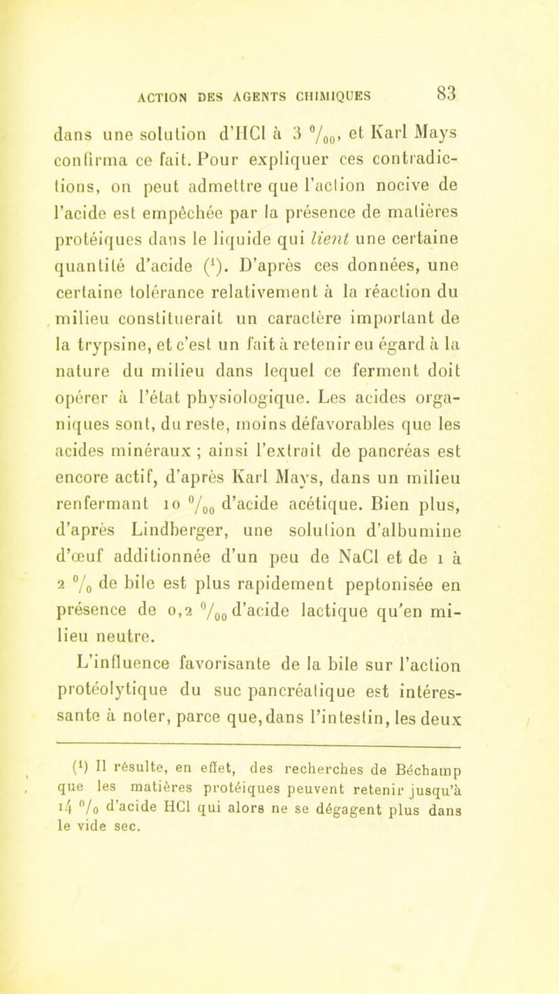 dans une solution d’HCl à 3 et Karl Mays continua ce fait. Pour expliquer ces contradic- tions, on peut admettre que l’aclion nocive de l’acide est empêchée par la présence de matières protéiques dans le liquide qui lient une certaine quantité d’acide (^). D’après ces données, une certaine tolérance relativement à la réaction du milieu constituerait un caractère important de la trypsine, et c’est un l'ait à retenir eu égard à la nature du milieu dans lequel ce ferment doit opérer à l’état physiologique. Les acides orga- niques sont, du reste, moins défavorables que les acides minéraux ; ainsi l’extrait de pancréas est encore actif, d’après Karl Mays, dans un milieu renfermant lo °/oo d’acide acétique. Bien plus, d’après Lindberger, une solution d’albumine d’œuf additionnée d’un peu de NaCl et de i à 2 ®/o de bile est plus rapidement peptonisée en présence de 0,2 Voo d’acide lactique qu’en mi- lieu neutre. L’influence favorisante de la bile sur l’action protéolytique du suc pancréatique est intéres- sante à noter, parce que,dans l’intestin, les deux (*) (*) 11 résulte, en effet, des recherches de Béchamp que les matières protéiques peuvent retenir jusqu’à it\ /o d’acide HCl qui alors ne se dégagent plus dans le vide sec.