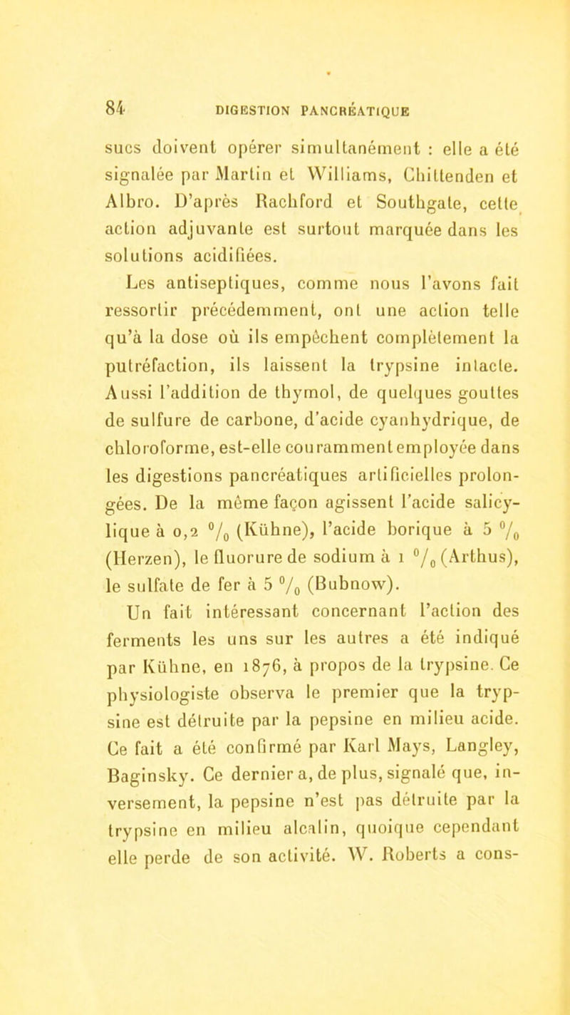 SUCS doivent opérer simultanément : elle a été signalée par Martin et Williams, Cliittenden et Albro. D’après Rachford et Southgate, cette action adjuvante est surtout marquée dans les solutions acidifiées. Les antiseptiques, comme nous l’avons fait ressortir précédemment, ont une action telle qu’à la dose où ils empêchent complètement la putréfaction, ils laissent la trypsine intacte. Aussi l’addition de thymol, de quelijues gouttes de sulfure de carbone, d’acide cyanhydrique, de chloroforme, est-elle couramment employée dans les digestions pancréatiques artificielles prolon- gées. De la môme façon agissent l’acide salicy- lique à 0,2 V,, (Kühne), l’acide borique à 5 “/o (Herzen), le fluorure de sodium à 1 “/^(Arthus), le sulfate de fer à 5 Vo (Bubnow). Un fait intéressant concernant l’action des ferments les uns sur les autres a été indiqué par Kühne, en 1876, à propos de la trypsine. Ce physiologiste observa le premier que la tryp- sine est détruite par la pepsine en milieu acide. Ce fait a été confirmé par Karl Mays, Langley, Baginsky. Ce dernier a, de plus, signalé que, in- versement, la pepsine n’est pas détruite par la trypsine en milieu alcalin, quoique cependant elle perde de son activité. W. Roberts a cons-