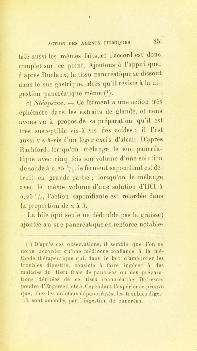 taté aussi les mêmes faits, et l’accord est donc complet sur ce point. Ajoutons a I appui que, d’après Duclaux, le tissu pancréatique se dissout dans le suc gastrique, alors qu’il résiste à la di- gestion pancréatique même (^). c) Stéapsine, — Ce ferment a une action très éphémère dans les extraits de glande, et nous avons vu à propos de sa préparation qu il est très susceptible vis-à-vis des acides ; il l’est aussi vis-à-vis d’un léger excès d’alcali. D’après Rachford, lor.oqu’on mélange le suc pancréa- tique avec cinq fois son volume d’une solution de soude à o,25 7o> ferment saponifiant est dé- truit en grande partie ; lorsqu’on le mélange avec le même volume d’une solution d’IICl à 0,25 °/q, l’action saponifiante est retardée dans la proportion de 2 à 3. La bile (qui seule ne dédouble pas la graisse) ajoutée au suc pancréatique en renforce notable- (I) D’après ces observations, il semble que l’on ne doive accorder qu’une médiocre confiance à la mé- thode thérapeutique qui. dans le but d’améliorer les troubles digestils, consiste à faire ingérer à des malades du tissu frais de pancréas ou des prépara- tions dérivées de ce tissu fpancréatine Defresne, poudre d’Engesser, etc.). Cependant l’expérience prouve que, chez les animaux dépancréatés, les troubles diges- tifs sont amendés par l’ingestion de pancréas.