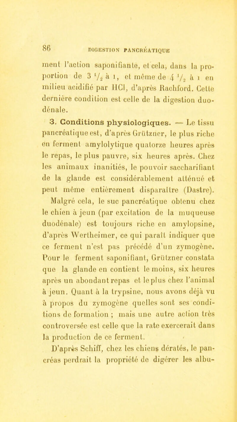 ment l’action saponifiante, et cela, dans la pro- portion de 3 ‘/a il 1, et môme de 4 V2 îi • en milieu acidifié par HCI, d’après Racliford, Cette dernière condition est celle de la digestion duo- dénale. 3. Conditions physiologiques. — Le tissu pancréatique est, d’après Griitzner, le plus riche en ferment amylolytique quatorze heures après le repas, le plus pauvre, six heures après. Chez les animaux inanitiés, le pouvoir saccharifiant de la glande est considérahlement atténué et peut même entièrement disparaître (Dastre). Malgré cela, le suc pancréatique obtenu chez le chien à jeun (par excitation de la muqueuse duodénale) est toujours riche en amylopsine, d’après Wertheimer, ce qui paraît indiquer que ce ferment n’est pas précédé d’un zymogène. Pour le ferment saponifiant, Griitzner constata que la glande en contient te moins, six heures après un abondant repas et le plus chez l’animal à jeun. Quant à la trypsine, nous avons déjà vu à propos du zymogène quelles sont ses condi- tions de formation ; mais une autre action très controversée est celle que la rate exercerait dans la production de ce ferment. D’après Schiff, chez les chiens dératés, le pan- créas perdrait la propriété de digérer les albu-