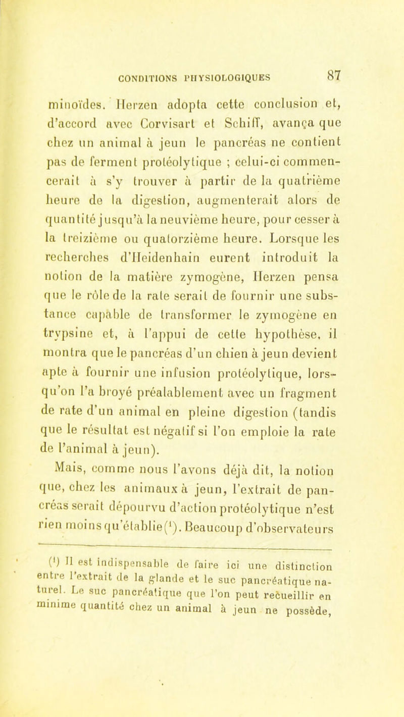 CONDITIONS l’HYSIOLOGIQUES minoïdes. Ilerzen adopta cette conclusion et, d’accord avec Corvisarl et Schiff, avança que chez un animal à jeun le pancréas ne contient pas de ferment protéolytique ; celui-ci commen- cerait à s’y trouver à partir de la quatrième heure de la digestion, augmenterait alors de quantité jusqu’à la neuvième heure, pour cesser à la t reizième ou quatorzième heure. Lorsque les recherches d’IIeidenhain eurent introduit la notion de la matière zymogène, Ilerzen pensa que le rôle de la rate serait de fournir une subs- tance capable de transformer le zymogène en trypsine et, à l’appui de cette hypothèse, il montra que le pancréas d’un chien à jeun devient apte à fournir une infusion protéolytique, lors- qu’on l’a hroyé préalablement avec un fragment de rate d’un animal en pleine digestion (tandis que le résultat est négatif si l’on emploie la rate de l’animal à jeun). Mais, comme nous l’avons déjà dit, la notion que, chez les animaux à jeun, l’extrait de pan- créas serait dépourvu d’action protéolytique n’est rien moins qu établie(‘). Beaucoup d’observateurs (') Il est indispensable de faire ici une distinction entre l’extrait de la fflande et le suc pancréatique na- turel. Le suc pancréatique que l’on peut reôueillir en minime quantité chez un animal à jeun ne possède,