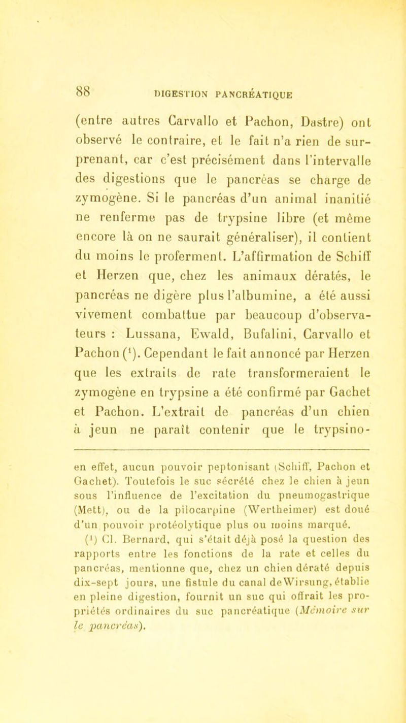 (entre autres Garvallo et Pachon, Dastre) ont observé le contraire, et le fait n’a rien de sur- prenant, car c’est précisément dans l’intervalle des digestions que le pancréas se charge de zymogène. Si le pancréas d’un animal inanitié ne renferme pas de trypsine libre (et même encore là on ne saurait généraliser), il contient du moins le proferment. L’affirmation de Scbilf et Herzen que, chez les animaux dératés, le pancréas ne digère plus l’albumine, a été aussi vivement combattue par beaucoup d’observa- teurs : Lussana, Ewald, Bufalini, Garvallo et Pachon (‘). Gependant le fait annoncé par Herzen que les extraits de rate transformeraient le zymogène en trypsine a été confirmé par Cachet et Pachon. L’extrait de pancréas d’un chien à jeun ne paraît contenir que le trypsino- en effet, aucun pouvoir peptonisant (Schiff, Pachon et Gachet). Toutefois le suc sécrété chez le chien à jeun sous l’influence de l’excitation du pneumogastrique (Mett). ou de la pilocai'iiine (Wertheimer) est doué d’un pouvoir ])rotéoIytique plus ou moins marqué. (') Cl. Bernard, qui s’était déjà posé la question des rapports entre les fonctions de la rate et celles du pancréas, mentionne que, chez un chien dératé depuis dix-sept jours, une fistule du canal deWirsung,établie en pleine digestion, fournit un suc qui offrait les pro- priétés ordinaires du suc pancréatique {Mémoire sur le pancréas).