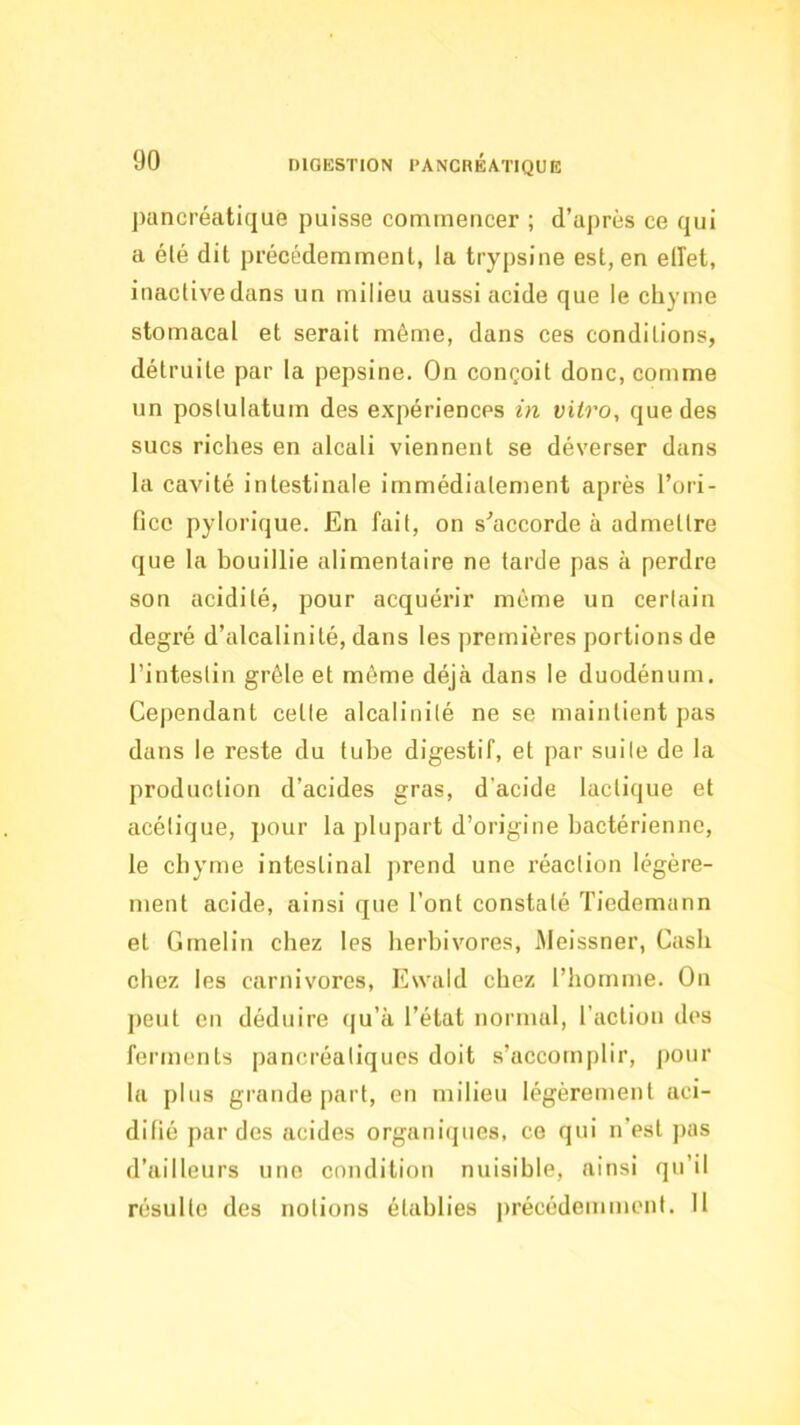 jHincréatifjue puisse commencer ; d’après ce qui a élé dit précédemment, la trypsine est, en elTet, inactivedans un milieu aussi acide que le chyme stomacal et serait même, dans ces conditions, détruite par la pepsine. On conçoit donc, comme un poslulatum des expériences in vitro, que des sucs riches en alcali viennent se déverser dans la cavité intestinale immédiatement après l’ori- fice pylorique. En fait, on s'’accorde à admettre que la bouillie alimentaire ne tarde pas à perdre son acidité, pour acquérir même un certain degi’é d’alcalinité, dans les premières portions de l’intestin grêle et même déjà dans le duodénum. Cependant cette alcalinité ne se maintient pas dans le reste du tube digestif, et par suite de la production d’acides gras, d’acide lactique et acétique, pour la plupart d’origine bactérienne, le cbyme intestinal prend une l’éaction légère- ment acide, ainsi que l’ont constaté Tiedemann et Grnelin chez les herbivores, iMeissner, Cash chez les carnivores, Ewald chez l’homme. On jieut en déduire (|u’à l’état normal, l’action des ferments pancréatiques doit s’accomplir, jiour la plus grande part, en milieu légèrement aci- difié par des acides organiijues, ce qui n’est jias d’ailleurs une condition nuisible, ainsi qu’il résulte des notions établies |)récédemment. 11