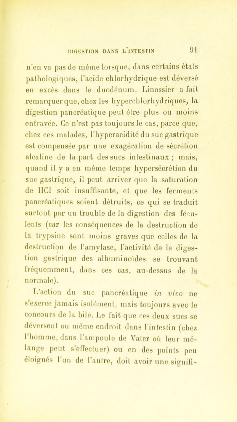 n’en va pas de même lorsque, dans certains étals pathologiques, l’acide chlorhydrique est déversé en excès dans le duodénum. Linossier a fait remarquer que, chez les hyperchlorhydriques, la digestion pancréatique peut être plus ou moins entravée. Ce n’est pas toujours le cas, parce que, chez ces malades, l’hyperacidité du suc gastrique est compensée par une exagération de sécrétion alcaline de la part des sucs intestinaux; mais, quand il y a en même temps hypersécrétion du suc gasti-ique, il peut arriver que la saturation de IlCl soit insuffisante, et que les ferments pancréatiques soient détruits, ce qui se traduit surtout par un trouble de la digestion des fécu- lents (car les conséquences de la destruction de la trypsine sont moins graves que celles de la destruction de l’amylase, l’activité de la diges- tion gastrique des albuminoïdes se trouvant fréquemment, dans ces cas, au-dessus de la normale). L’action du suc pancréatique in vivo ne s’exerce jamais isolément, mais toujours avec le concours de la hile. Le fait que ces deux sucs se déversent au même endroit dans rintestin (chez l’homme, dans l’ampoule do Valcr où leur mé- lange peut s’effectuer) ou en des points peu éloignés 1 un de l’autre, doit avoir une signifi-