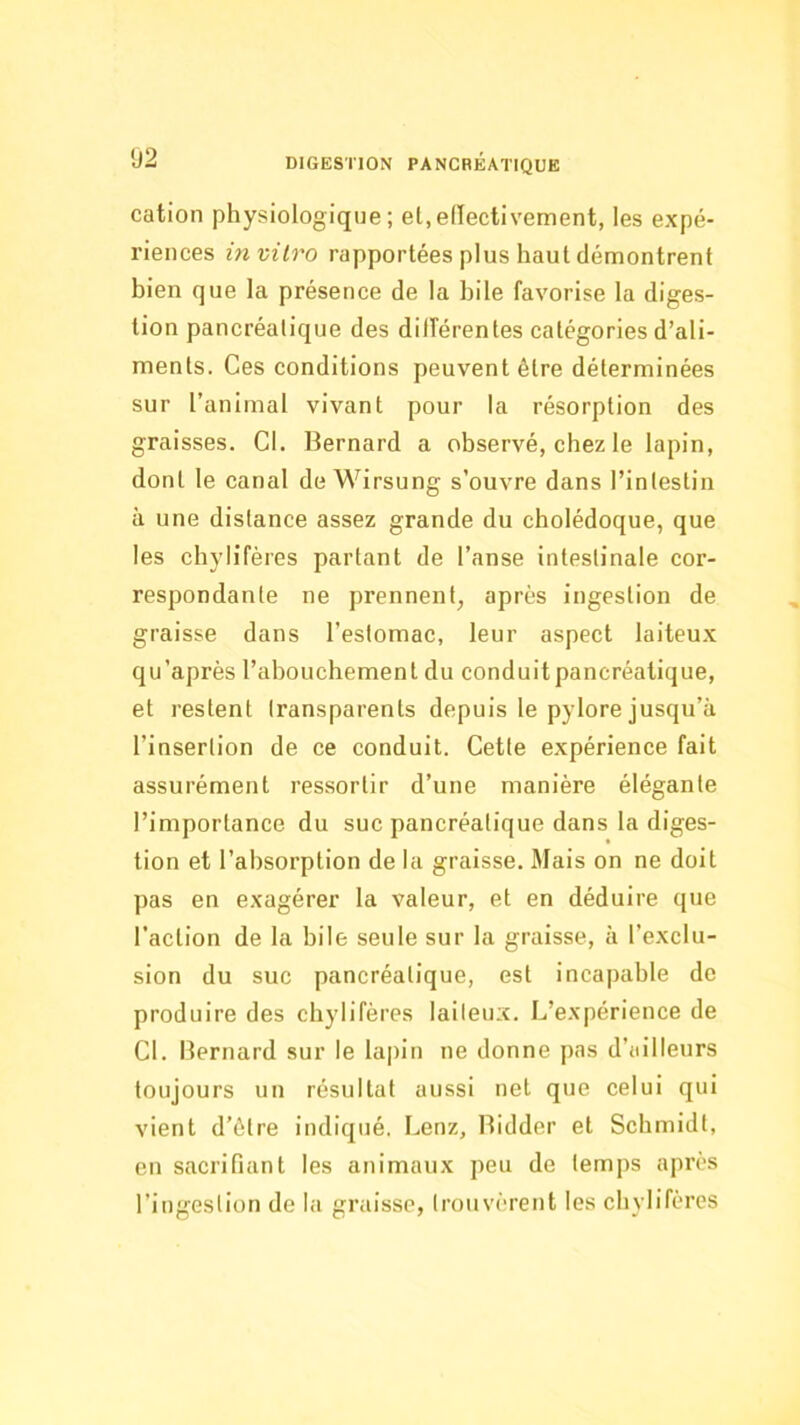 cation physiologique; el.edectivement, les expé- riences in vitro rapportées plus haut démontrent bien que la présence de la hile favorise la diges- tion pancréatique des différentes catégories d’ali- ments. Ces conditions peuvent être déterminées sur l’animal vivant pour la résorption des graisses. Cl. Bernard a observé, chez le lapin, dont le canal de Wirsung s’ouvre dans l’inlestin à une distance assez grande du cholédoque, que les chylifères partant de l’anse intestinale cor- respondante ne prennent, après ingestion de graisse dans l’estomac, leur aspect laiteux qu’après l’abouchement du conduit pancréatique, et restent transparents depuis le pylore jusqu’à l’insertion de ce conduit. Cette expérience fait assurément ressortir d’une manière élégante l’importance du suc pancréatique dans la diges- tion et l’absorption de la graisse. Mais on ne doit pas en exagérer la valeur, et en déduire que l’action de la hile seule sur la graisse, à l’exclu- sion du suc pancréatique, est incapable de produire des chylifères laiteux. L’expérience de Cl. Bernard sur le lapin ne donne pas d’ailleurs toujours un résultat aussi net que celui qui vient d’être indiqué. Lenz, Bidder et Schmidt, en sacrifiant les animaux peu de temps après l’ingestion de la graisse, trouvèrent les chylifères