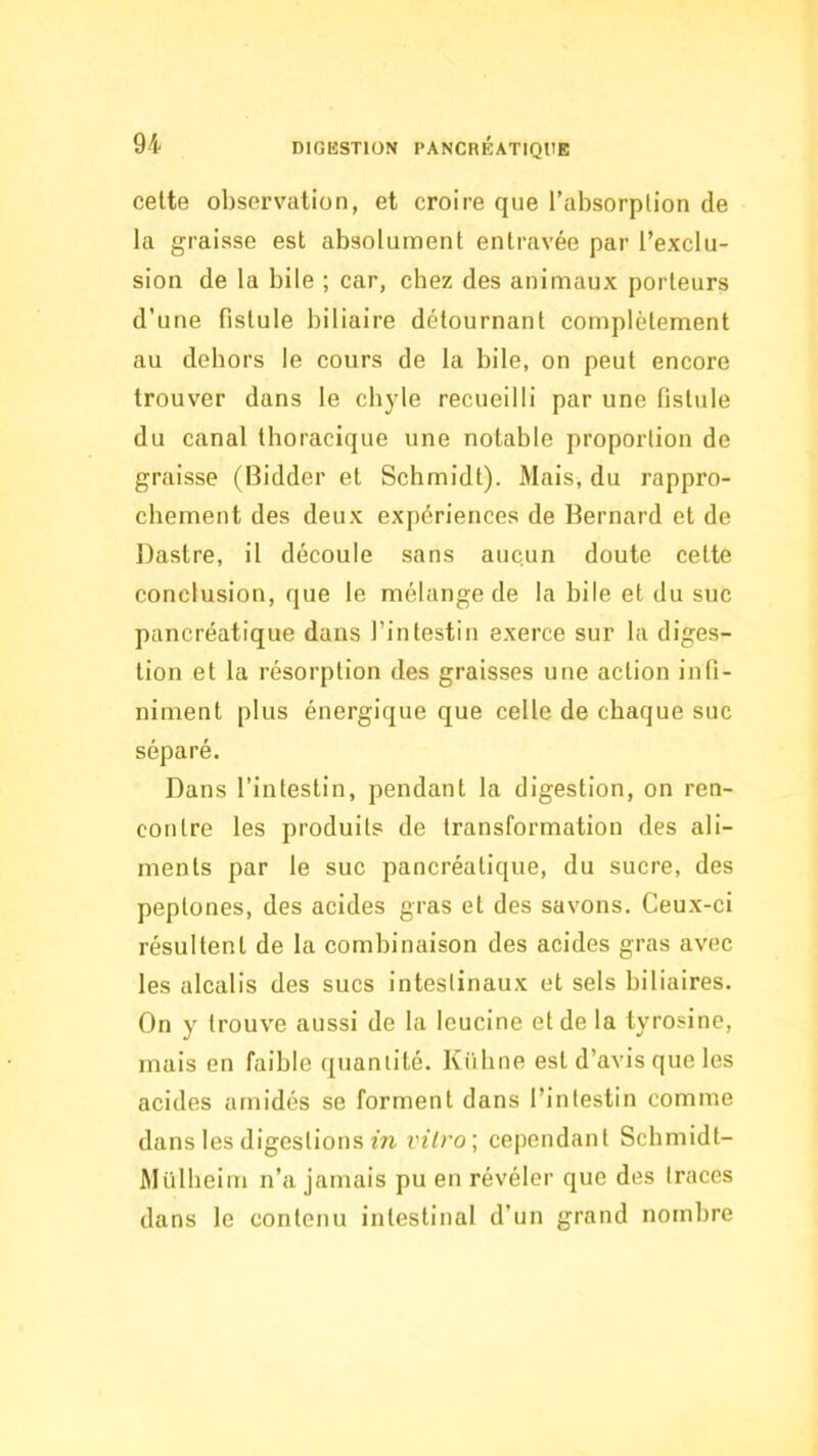 cette observation, et croire que l’absorption de la graisse est absolument entravée par l’exclu- sion de la bile ; car, chez des animaux porteurs d’une fistule biliaire détournant complètement au dehors le cours de la bile, on peut encore trouver dans le chyle recueilli par une fistule du canal thoracique une notable proportion de graisse (Bidder et Schmidt). Mais, du rappro- chement des deux expériences de Bernard et de Dastre, il découle sans aucun doute cette conclusion, que le mélange de la bile et du suc pancréatique dans l’intestin exerce sur la diges- tion et la résorption des graisses une action infi- niment plus énergique que celle de chaque suc séparé. Dans l’intestin, pendant la digestion, on ren- contre les produits de transformation des ali- ments par le suc pancréatique, du sucre, des peptones, des acides gras et des savons. Ceux-ci résultent de la combinaison des acides gras avec les alcalis des sucs intestinaux et sels biliaires. On y trouve aussi de la leucine et de la tyrosine, mais en faible quantité. Kütine est d’avis que les acides arnidés se forment dans l’intestin comme dans les digestions m vitro] cependant Schmidt- Mülheini n’a jamais pu en révéler que des traces dans le contenu intestinal d’un grand nombre