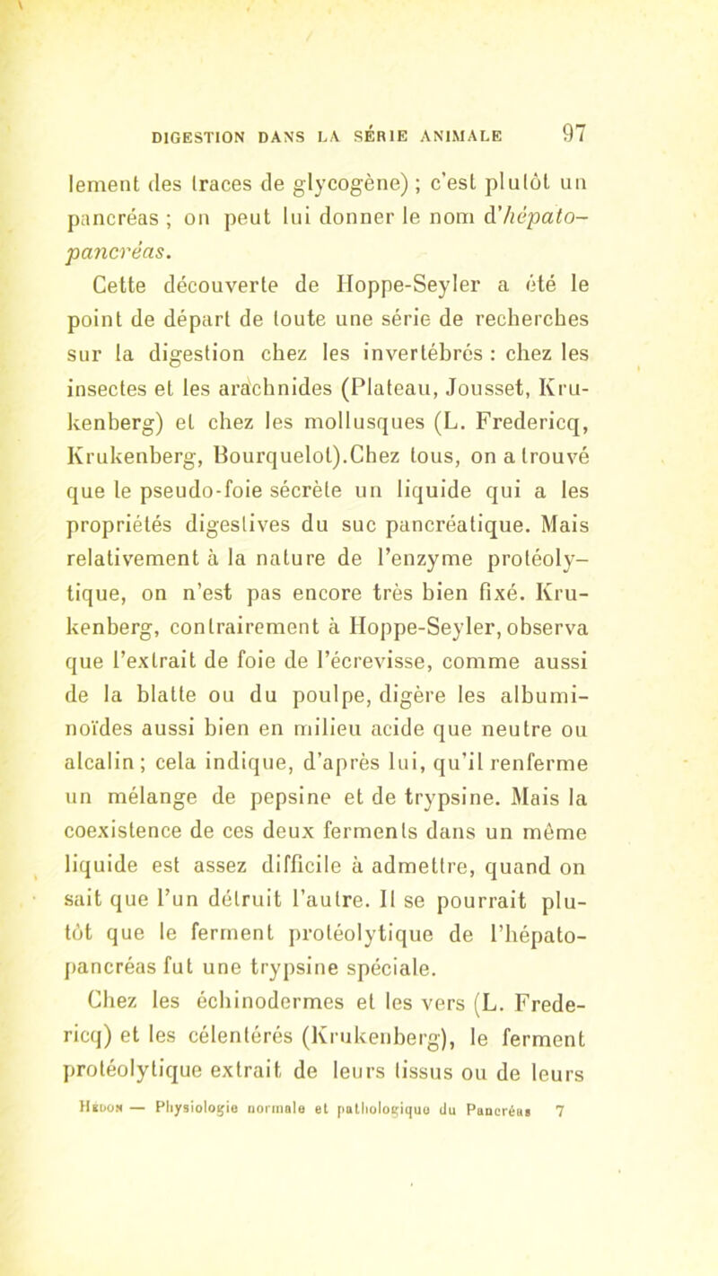 lement des traces de glycogène) ; c’est plutôt un pancréas ; on peut lui donner le nom à'hépato- pancréas. Cette découverte de Hoppe-Seyler a été le point de départ de toute une série de recherches sur la digestion chez les invertébrés : chez les insectes et les araîchnides (Plateau, Jousset, Kru- kenherg) et chez les mollusques (L. Fredericq, Krukenberg, Bourquelot).Chez tous, on a trouvé que le pseudo-foie sécrète un liquide qui a les propriétés digestives du suc pancréatique. Mais relativement à la nature de l’enzyme protéoly- tique, on n’est pas encore très bien fixé. Kru- kenberg, contrairement à Iloppe-Seyler,observa que l’extrait de foie de l’écrevisse, comme aussi de la blatte ou du poulpe, digère les albumi- noïdes aussi bien en milieu acide que neutre ou alcalin; cela indique, d’après lui, qu’il renferme un mélange de pepsine et de trypsine. Mais la coexistence de ces deux ferments dans un môme liquide est assez difficile à admettre, quand on sait que l’un détruit l’autre. Il se pourrait plu- tôt que le ferment protéolytique de l’hépato- [lancréas fut une trypsine spéciale. Chez les écbinodermes et les vers (L. Frede- ricq) et les célentérés (Krukenberg), le ferment protéolytique extrait de leurs tissus ou de leurs H«dom — Pliysiologio normale et [latlioloçiquo du Pancréui 7