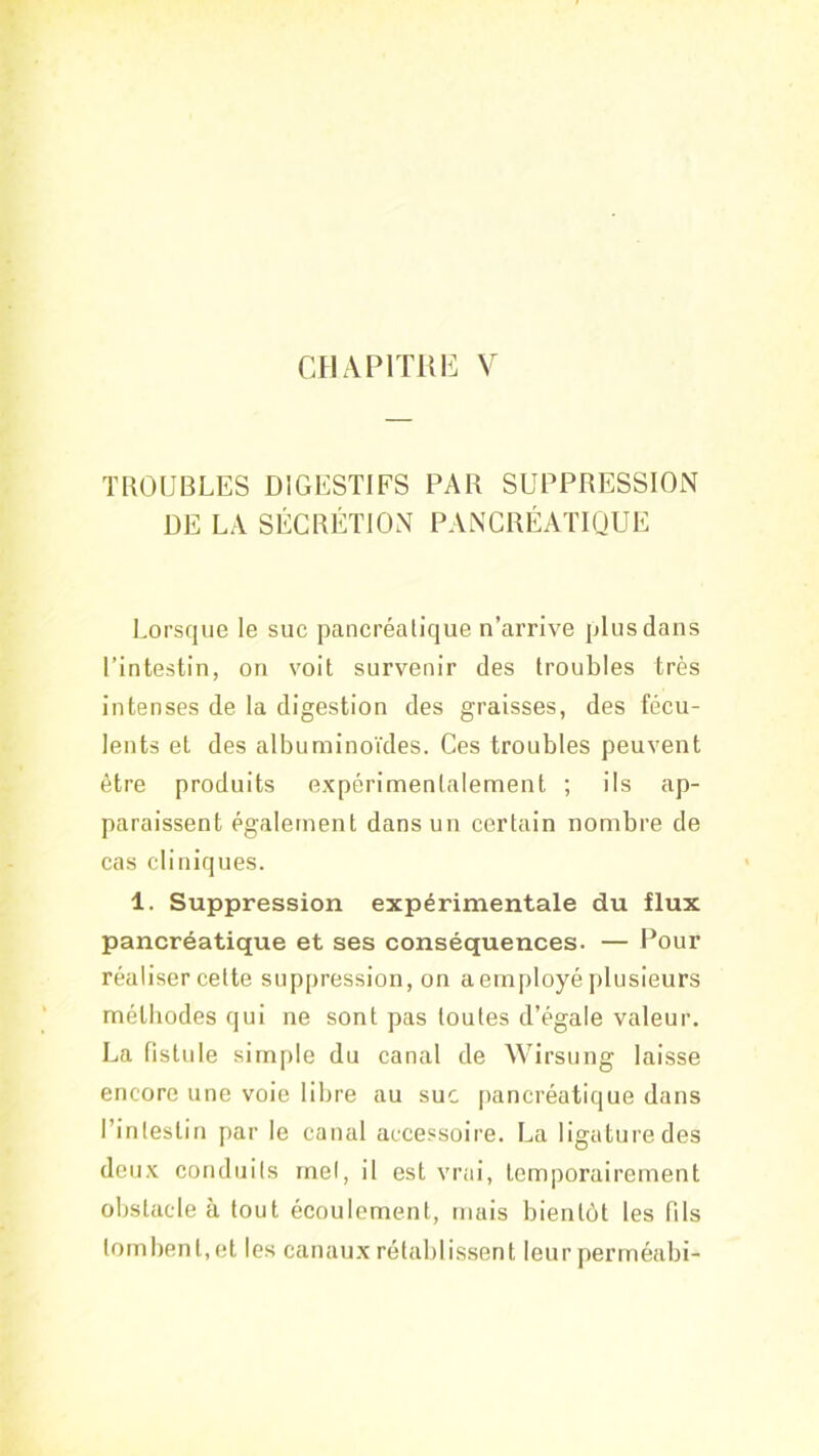 CHAPITRE V TROUBLES DIGESTIFS PAR SUPPRESSION DE LA SÉCRÉTION PANCRÉATIQUE 1,01’sque le suc pancréatique n’arrive plus dans l’intestin, on voit survenir des troubles très intenses de la digestion des graisses, des fécu- lents et des albuminoïdes. Ces troubles peuvent être produits expérimentalement ; ils ap- paraissent également dans un certain nombre de cas cliniques. 1. Suppression expérimentale du flux pancréatique et ses conséquences. — Pour réaliser cette suppression, on a employé plusieurs méthodes qui ne sont pas toutes d’égale valeur. La fistule simple du canal de Wirsung laisse encore une voie libre au suc pancréatique dans l’intestin par le canal accessoire. La ligature des deux conduits met, il est vrai, temporairement obstacle à tout écoulement, mais bientôt les (ils to(nbent,et les canau.x rétablissent leur perrnéabi-