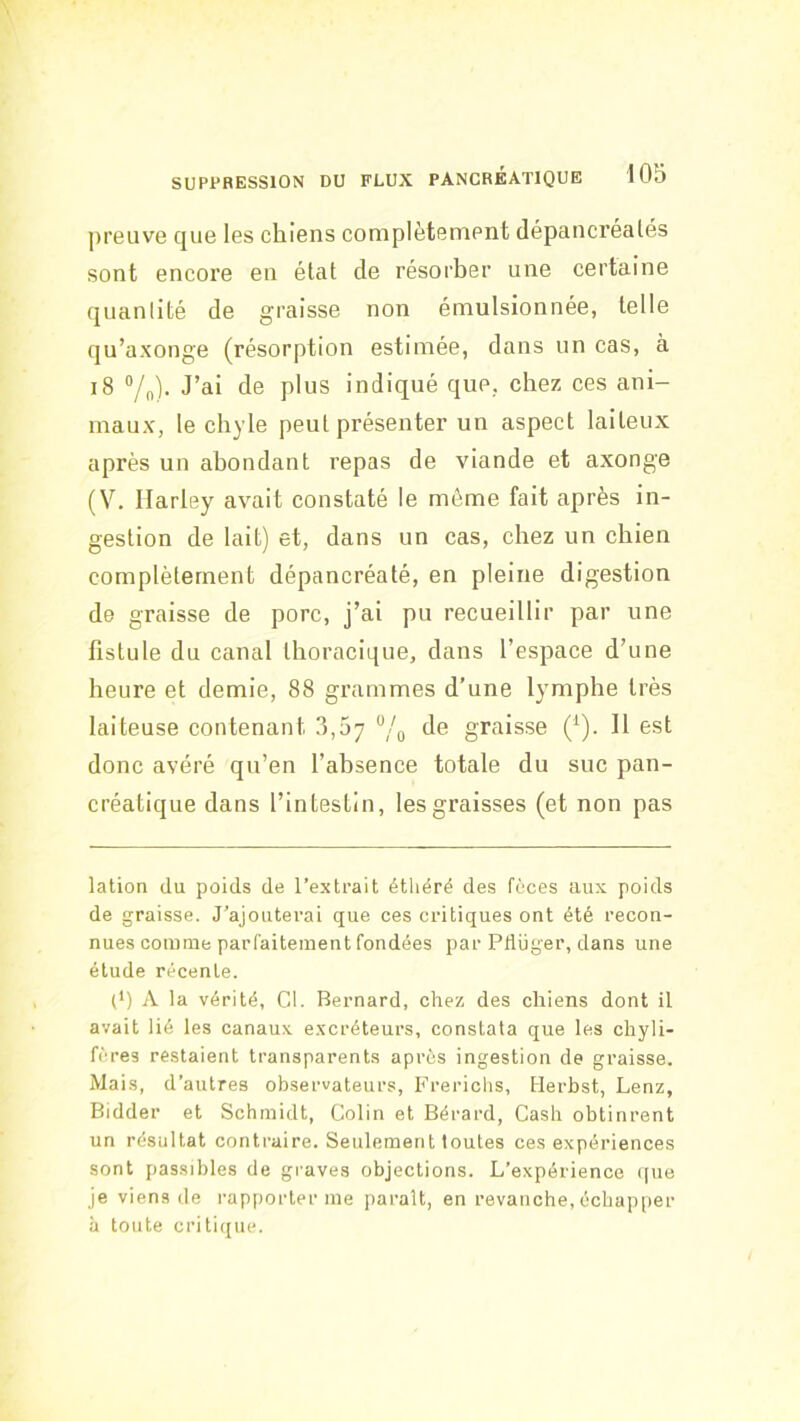 preuve que les chiens complètement dépancréalés sont encore eu état de résorber une certaine quantité de graisse non émulsionnée, telle qu’axonge (résorption estimée, dans un cas, à i8 ®/n). J’ai de plus indiqué que, chez ces ani- maux, le chyle peut présenter un aspect laiteux après un abondant repas de viande et axonge (V. Harley avait constaté le même fait après in- gestion de lait) et, dans un cas, chez un chien complètement dépancréaté, en pleine digestion de graisse de porc, j’ai pu recueillir par une fistule du canal thoracique, dans l’espace d’une heure et demie, 88 grammes d’une lymphe très laiteuse contenant 3,07 “/„ de graisse (^). Il est donc avéré qu’en l’absence totale du suc pan- créatique dans l’intestin, les graisses (et non pas * (*) lation du poids de l’extrait étliéré des fèces aux poids de graisse. J’ajouterai que ces critiques ont été recon- nues comme parfaitement fondées par PtUiger, dans une étude récente. (*) A la vérité, Cl. Bernard, chez des chiens dont il avait lié les canaux excréteurs, constata que les chyli- fères restaient transparents après ingestion de graisse. Mais, d’autres observateurs, Frerichs, Herbst, Lenz, Bidder et Schmidt, Colin et Bérard, Cash obtinrent un résultat contraire. Seulement toutes ces expériences sont passibles de graves objections. L’expérience (|ue je viens de rap()orter me parait, en revanche, échapper à toute critique.