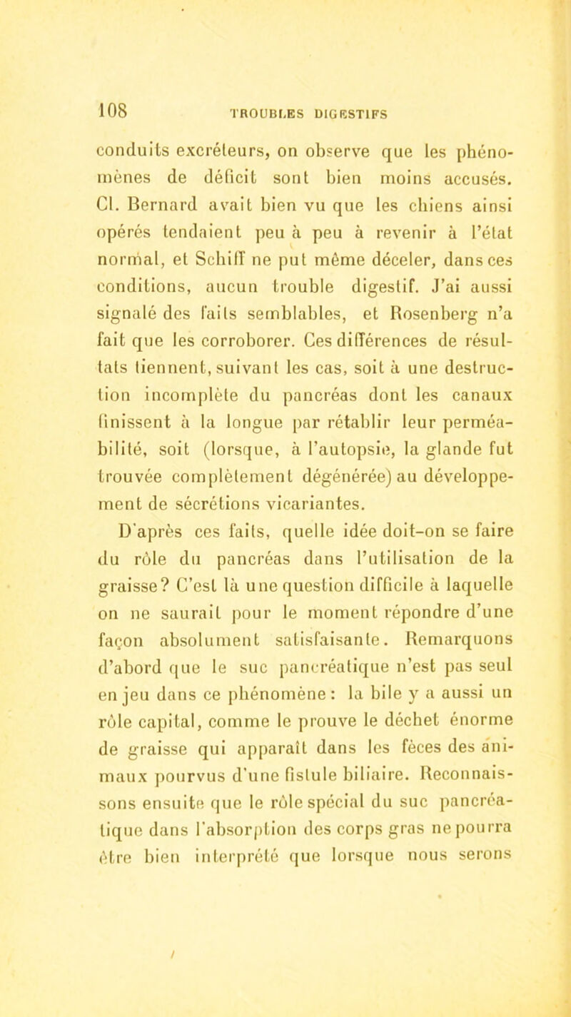 conduits excréleurs, on observe que les phéno- mènes de déficit sont bien moins accusés. Cl. Bernard avait bien vu que les chiens ainsi opérés tendaient peu à peu à revenir à l’état normal, et ScbilT ne put même déceler, dans ces conditions, aucun trouble digestif. J’ai aussi signalé des faits semblables, et Rosenberg n’a fait que les corroborer. Ces différences de résul- tats tiennent, suivant les cas, soit à une destruc- tion incomplète du pancréas dont les canaux finissent à la longue par rétablir leur perméa- bilité, soit (lorsque, à l’autopsie, la glande fut trouvée complètement dégénérée) au développe- ment de sécrétions vicariantes. D'après ces faits, quelle idée doit-on se faire du rùle du pancréas dans l’utilisation de la graisse? C’est là une question difficile à laquelle on ne saurait ])Our le moment répondre d’une façon absolument satisfaisante. Remarquons d’abord que le suc pancréatique n’est pas seul en jeu dans ce phénomène : la bile y a aussi un rôle capital, comme le prouve le déchet énorme de graisse qui apparaît dans les fèces des ani- maux pourvus d'une fistule biliaire. Reconnais- sons ensuite que le rùle spécial du suc pancréa- tique dans l’absorption des corps gras ne pourra être bien interprété que lorsque nous serons