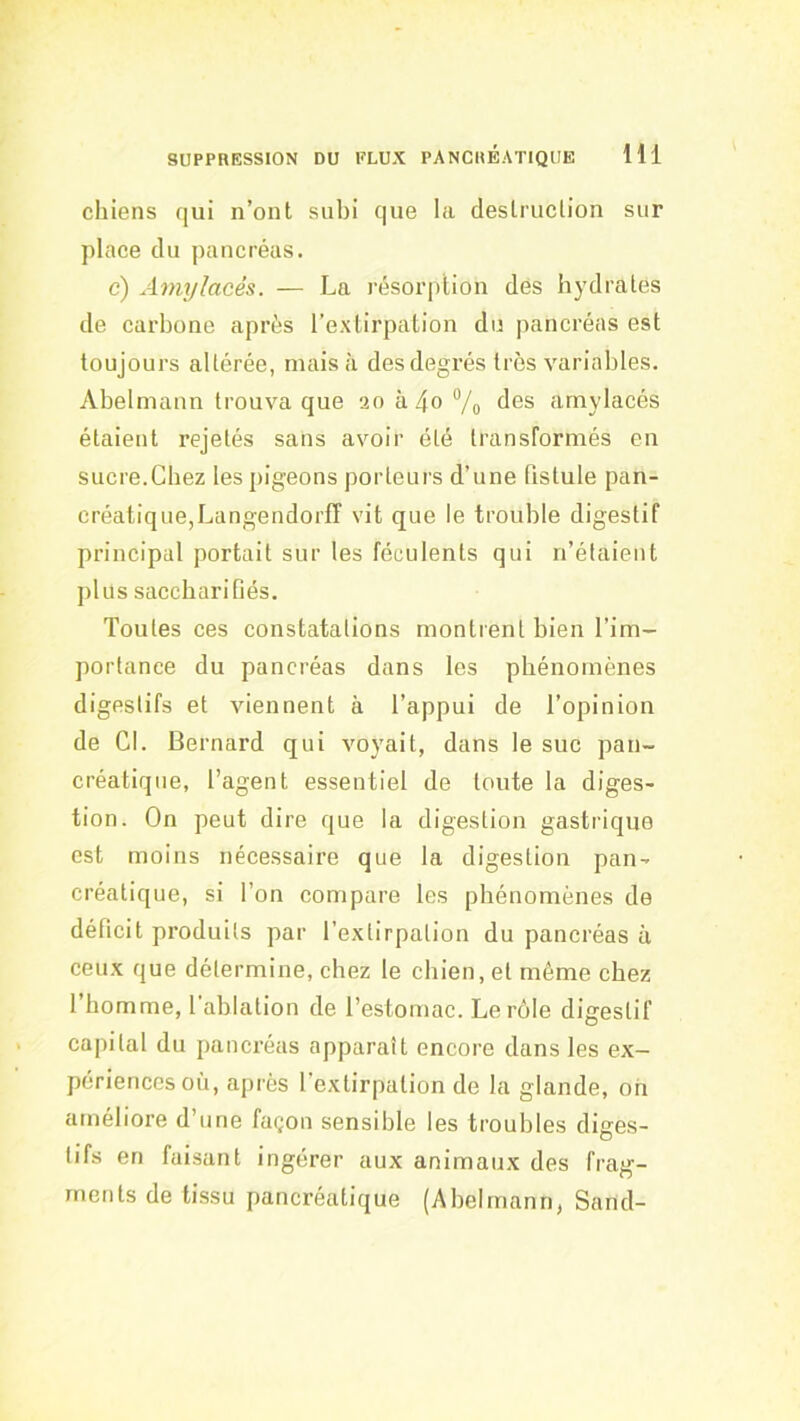 chiens qui n’ont subi que la destruction sur place du pancréas. c) Amylacés. — La résoriition des hydrates de carbone après l’extirpation du pancréas est toujours altérée, mais à des degrés très variables. Abelmann trouva que 2oà4oVo des amylacés étaient rejetés sans avoir été transformés en sucre.Chez les pigeons porteurs d’une fistule pan- créatique,Langendorff vit que le trouble digestif principal portait sur les féculents qui n’étaient plus sacchari fiés. Toutes ces constatations montrent bien l’im- portance du pancréas dans les phénomènes digestifs et viennent à l’appui de l’opinion de Cl. Bernard qui voyait, dans le suc pan- créatique, l’agent essentiel de toute la diges- tion. On peut dire que la digestion gastrique est moins nécessaire que la digestion pan- créatique, si l’on compare les phénomènes de déficit produits par l’extirpation du pancréas à ceux que détermine, chez le chien, et même chez l’homme, l’ablation de l’estomac. Le rôle digestif capital du pancréas apparaît encore dans les ex- périences où, après l’extirpation de la glande, oh améliore d’une façon sensible les troubles diges- tifs en faisant ingérer aux animaux des frag- ments de tissu pancréatique (Abelmann, Sand-