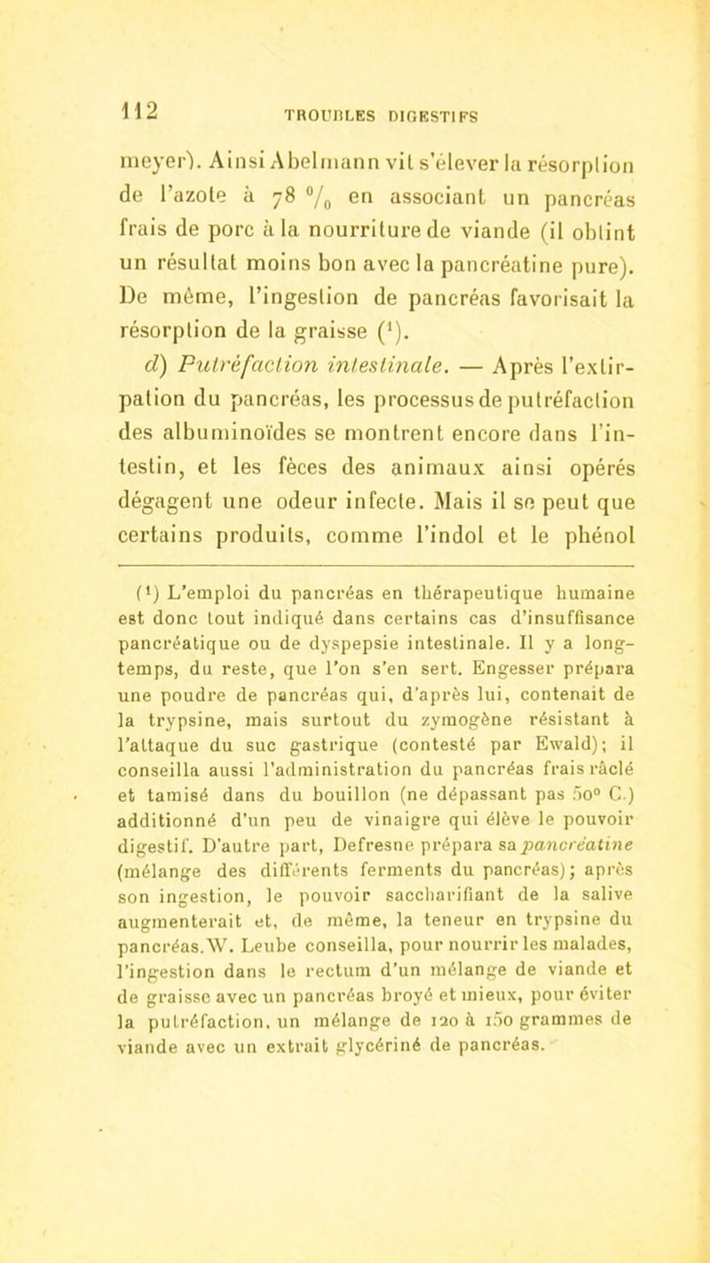 meyer). Ainsi Abelmann vil s’élever la résorplion de l’azote à 78 ®/o associant un pancréas frais de porc à la nourriture de viande (il obtint un résultat moins bon avec la pancréatine pure). De même, l’ingestion de pancréas favorisait la résorplion de la graisse (’). d) Putréfaction intestinale. — Après l’extir- pation du pancréas, les processus de putréfaction des albuminoïdes se montrent encore dans l’in- testin, et les fèces des animaux ainsi opérés dégagent une odeur infecte. Mais il se peut que certains produits, comme l’indol et le phénol (') L’emploi du pancréas en thérapeutique humaine est donc tout indiqué dans certains cas d’insuffisance pancréatique ou de dyspepsie intestinale. Il y a long- temps, du reste, que l’on s’en sert. Engesser prépara une poudre de pancréas qui, d’après lui, contenait de la trypsine, mais surtout du zymogène résistant à l’attaque du suc gastrique (contesté par Ewald); il conseilla aussi l’administration du pancréas frais râclé et tamisé dans du bouillon (ne dépassant pas üo® G ) additionné d’un peu de vinaigre qui élève le pouvoir digestif. D’autre part, Defresne prépara sa jiaMCiéattne (mélange des dilTéi’ents ferments du pancréas); après son ingestion, le pouvoir saccharifiant de la salive augmenterait et, de même, la teneur en trypsine du pancréas. W. Leube conseilla, pour nourrir les malades, l’ingestion dans le rectum d’un mélange de viande et de graisse avec un pancréas broyé et mieux, pour éviter la putréfaction, un mélange de 120 à i5o grammes de viande avec un extrait glycériné de pancréas.