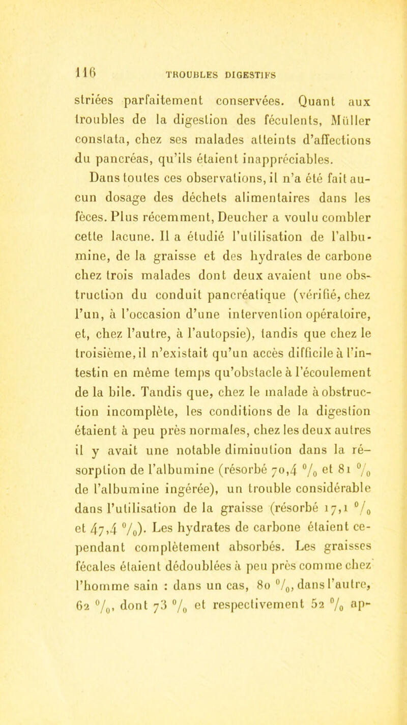 striées parfaitement conservées. Quant aux troubles de la digestion des féculents, Millier conslata, chez ses malades atteints d’affections du pancréas, qu’ils étaient inappréciables. Dans toutes ces observations, il n’a été fait au- cun dosage des déchets alimentaires dans les fèces. Plus récemment, Deucher a voulu combler cette lacune. Il a étudié l’utilisation de l’albu- mine, de la graisse et des hydrates de carbone chez trois malades dont deux avaient une obs- truction du conduit pancréatique (vérifié, chez l’un, à l’occasion d’une intervention opératoire, et, chez l’autre, à l’autopsie), tandis que chez le troisième, il n’existait qu’un accès difficile à l’in- testin en même temps qu’obstacle à l’écoulement de la bile. Tandis que, chez le malade à obstruc- tion incomplète, les conditions de la digestion étaient à peu près normales, chez les deux autres il y avait une notable diminution dans la ré- sorption de l’albumine (résorbé 70,4 ®/o ”/o de l’albumine ingérée), un trouble considérable dans l’utilisation de la graisse (résorbé 17,1 ®/o et 47,4 Vo)- hydrates de carbone étalent ce- pendant complètement absorbés. Les graisses fécales étaient dédoublées à peu près comme chez l’homme sain : dans un cas, 80 “/g, dans l’autre, 62 “/(), dont 76 ®/o et respectivement 62 ®/o ap-