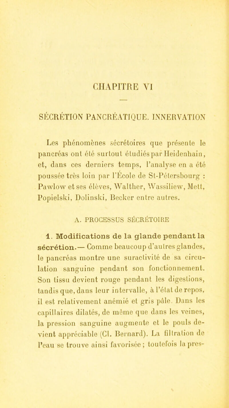 CHAPITRE VJ si5:crétion pancréatique, innervation Les phénomènes sécrétoires que présente le pancréas ont été surtout étudiés par Heidenhain, et, dans ces derniers temps, l’analyse en a été poussée très loin par l’École de St-Pétersbourg : Pavvlow et ses élèves, Walther, Wassiliew, Mett, Popielski, Dolinski, Becker entre autres. A. PROCESSUS SÉCRÉTOIRE 1. Modifications de la glande pendant la sécrétion.— Comme beaucoup d’autres glandes, le pancréas montre une suractivité de sa circu- lation sanguine pendant son fonctionnement. Son tissu devient rouge pendant les digestions, tandis que, dans leur intervalle, à l’état de repos, il est relativement anémié et gris pèle. Dans les capillaires dilatés, de même que dans les veines, la pression sanguine augmente et le pouls de- vient appréciable (Cl. Bernard). La filtration de l’eau se trouve ainsi favorisée; toutefois la près-