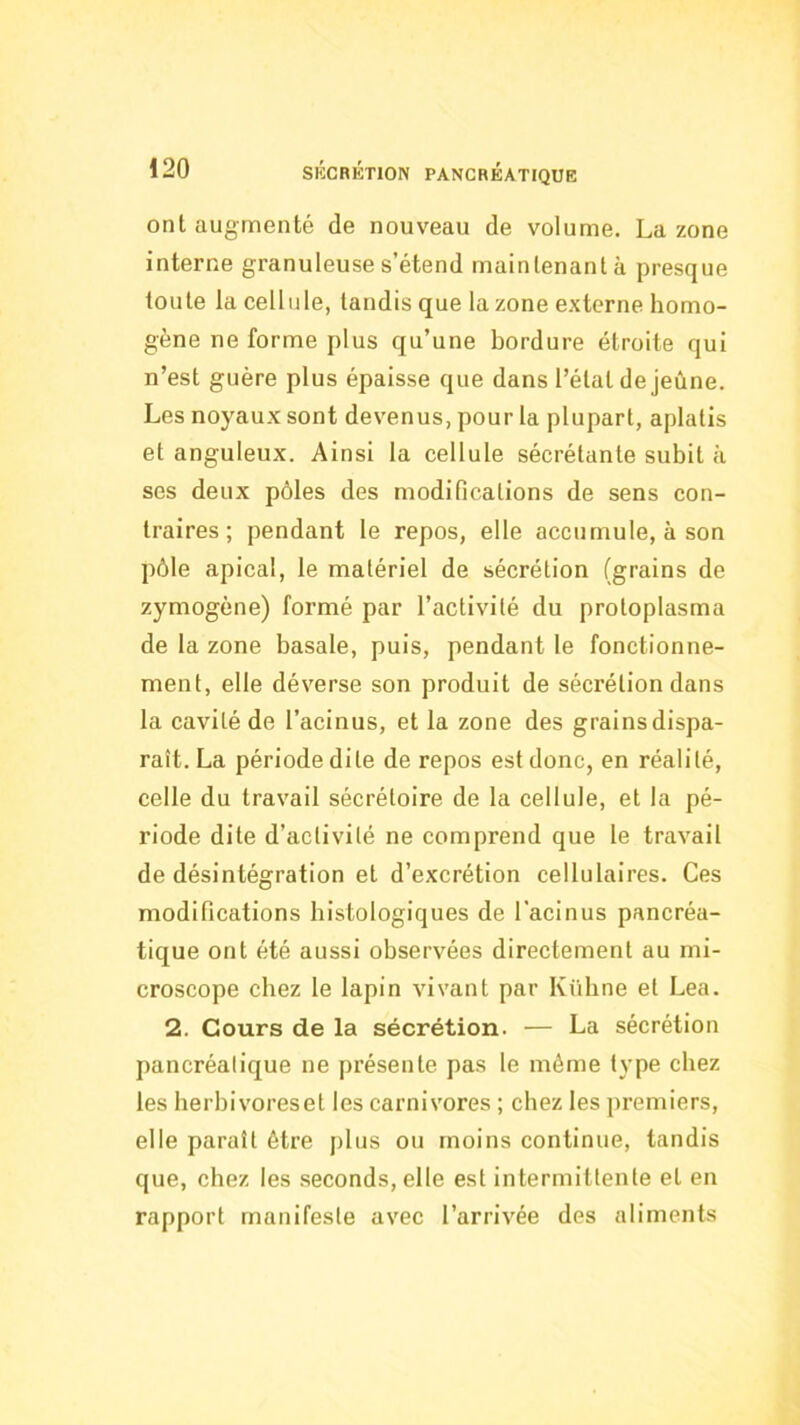 ont augmenté de nouveau de volume. La zone interne granuleuse s’étend maintenant à presque toute la cellule, tandis que la zone externe homo- gène ne forme plus qu’une bordure étroite qui n’est guère plus épaisse que dans l’état de jeûne. Les noyaux sont devenus, pour la plupart, aplatis et anguleux. Ainsi la cellule sécrétante subit à ses deux pôles des modifications de sens con- traires; pendant le repos, elle accumule, à son pôle apical, le matériel de sécrétion (grains de zymogène) formé par l’activité du protoplasma de la zone basale, puis, pendant le fonctionne- ment, elle déverse son produit de sécrétion dans la cavité de l’acinus, et la zone des grains dispa- raît. La période dite de repos est donc, en réalité, celle du travail sécrétoire de la cellule, et la pé- riode dite d’activité ne comprend que te travail de désintégration et d’excrétion cellulaires. Ces modifications histologiques de l'acinus pancréa- tique ont été aussi observées directement au mi- croscope chez le lapin vivant par Kübne et Lea. 2. Cours de la sécrétion. — La sécrétion pancréatique ne présente pas le même type chez les lierbivoreset les carnivores ; chez les premiers, elle paraît être plus ou moins continue, tandis que, chez les seconds, elle est intermittente et en rapport manifeste avec l’arrivée des aliments