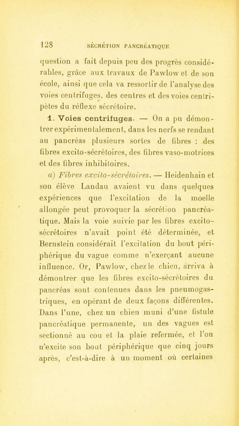 question a fait depuis peu des progrès considé- rables, grâce aux travaux de Pawlow et de son école, ainsi que cela va ressortir de l’analyse des voies centrifuges, des centres et des voies centri- pètes du réflexe sécrétoire. 1. Voies centrifuges. — On a pu démon- trer expérimentalement, dans les nerfs se rendant au pancréas plusieurs sortes de fibres : des fibres excito-sécrétoires, des fibres vaso-motrices et des fibres inbibitoires. d) Fibres excilo-sécrèloires. — Heidenhain et son élève Landau avaient vu dans quelques expériences que l’excitation de la moelle allongée peut provoquer la sécrétion pancréa- tique. Mais la voie suivie par les fibres excito- sécrétoires n’avait point été déterminée, et Bernstein considérait l’excitation du bout péri- phérique du vague comme n’exerçant aucune influence. Or, Pawlow, chez le chien, arriva à démontrer que les fibres excito-sécrétoires du pancréas sont contenues dans les pneumogas- triques, en opérant de deux façons dilférentes. Dans l’une, chez un chien muni d’une fistule pancréatique permanente, un des vagues est sectionné au cou et la plaie refermée, et l’on n’excite son bout périphérique que cinq jours après, c’est-à-dire à un moment où certaines