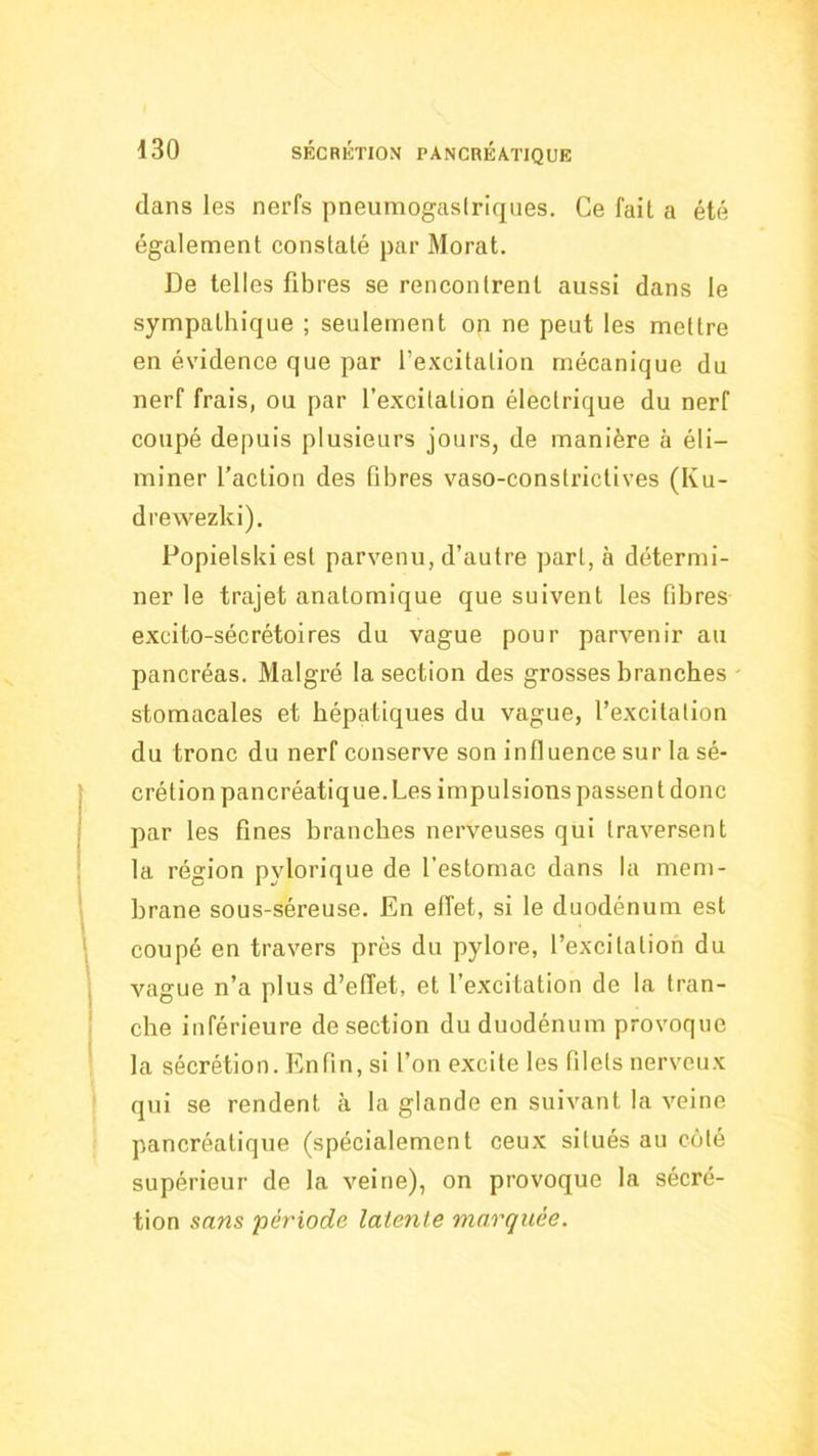 dans les nerfs pneumogastriques. Ce fait a été également constaté par Moral. De telles fibres se rencontrent aussi dans le sympathique ; seulement on ne peut les mettre en évidence que par l’excitation mécanique du nerf frais, ou par l’excitation électrique du nerf coupé depuis plusieurs jours, de manière à éli- miner faction des fibres vaso-constrictives (Ku- drewezki). Popielski est parvenu, d’autre part, à détermi- ner le trajet anatomique que suivent les fibres excito-sécrétoires du vague pour parvenir au pancréas. Malgré la section des grosses branches stomacales et hépatiques du vague, l’excitation du tronc du nerf conserve son influence sur la sé- crétion pancréatique. Les impulsions passent donc par les fines branches nerveuses qui traversent la région pylorique de l’estomac dans la mem- brane sous-séreuse. En effet, si le duodénum est coupé en travers près du pylore, l’excitation du vague n’a plus d’effet, et l’excitation de la tran- che inférieure de section du duodénum provoque la sécrétion. Enfin, si l’on excite les filets nerveux qui se rendent à la glande en suivant la veine pancréatique (spécialement ceux situés au côté supérieur de la veine), on provoque la sécré- tion sans période latenle marquée.