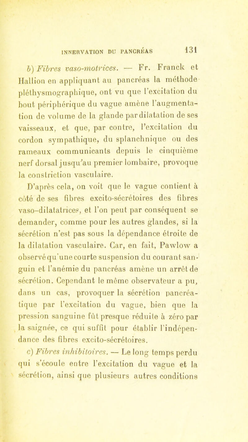 h) Fibres vaso-motrices. — Fr. Franck et Ilallion en appliquant au pancréas la méthode plélhysmographique, ont vu que l’excitation du bout périphérique du vague amène l’augmenta- tion de volume de la glande par dilatation de ses vaisseaux, et que, par contre, l’excitation du cordon sympathique, du splanchnique ou des rameaux communicants depuis le cinquième nerf dorsal jusqu’au premier lombaire, provoque la constriction vasculaire. D’après cela, on voit que le vague contient à côté de ses fibres excito-sécrétoires des fibres vaso-dilatalrice.“, et l’on peut par conséquent se demander, comme pour les autres glandes, si la sécrétion n’est pas sous la dépendance étroite de la dilatation vasculaire. Car, en fait, Pawlow a observé qu’une courte suspension du courant san- guin et l’anérnie du pancréas amène un arrêt de sécrétion. Cependant le môme observateur a pu, dans un cas, provoquer la sécrétion pancréa- tique par l’excitation du vague, bien que la pression sanguine fût presque réduite à zéro par la saignée, ce qui suffit pour établir l’indépen- dance des fibres excito-sécrétoires. c) Fibres inhibiloires. — Le long temps perdu qui s’écoule entre l’excitation du vague et la sécrétion, ainsi que plusieurs autres conditions