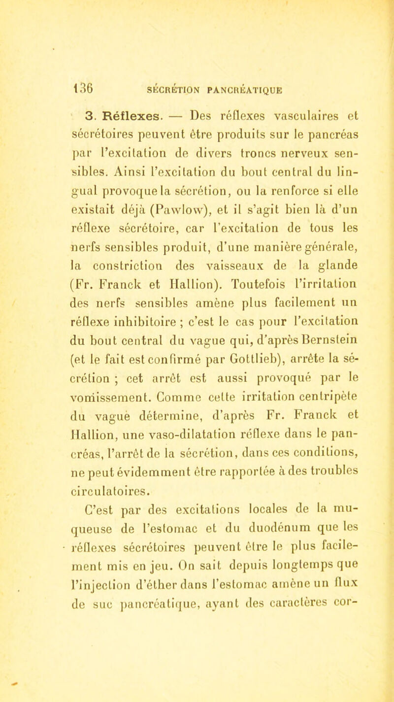 3. Réflexes. — Des réflexes vasculaires et sécrétoires peuvent être produits sur le pancréas par l’excitation de divers troncs nerveux sen- sibles. Ainsi l’excitation du bout central du lin- gual provoque la sécrétion, ou la renforce si elle existait déjà (Pawlow), et il s’agit bien là d’un réflexe sécrétoire, car l’excitation de tous les nerfs sensibles produit, d’une manière générale, la constriction des vaisseaux de la glande (Fr, Franck et Hallion). Toutefois l’irritation des nerfs sensibles amène plus facilement un réflexe inbibitoire ; c’est le cas pour l’excitation du bout central du vague qui, d’après Bernstein (et le fait est confirmé par Gottlieb), arrête la sé- crétion ; cet arrêt est aussi provoqué par le voniissement. Comme cette irritation centripète du vagué détermine, d’après Fr. Franck et llalfion, une vaso-dilatation réflexe dans le pan- créas, l’arrêt de la sécrétion, dans ces conditions, ne peut évidemment être rapportée à des troubles circulatoires. C’est par des excitations locales de la mu- queuse de l’estomac et du duodénum que tes réflexes sécrétoires peuvent être le plus facile- ment mis en jeu. On sait depuis longtemps que l’injection d’éther dans l’estomac amène un flux de suc jiancréatique, ayant des caractères cor-