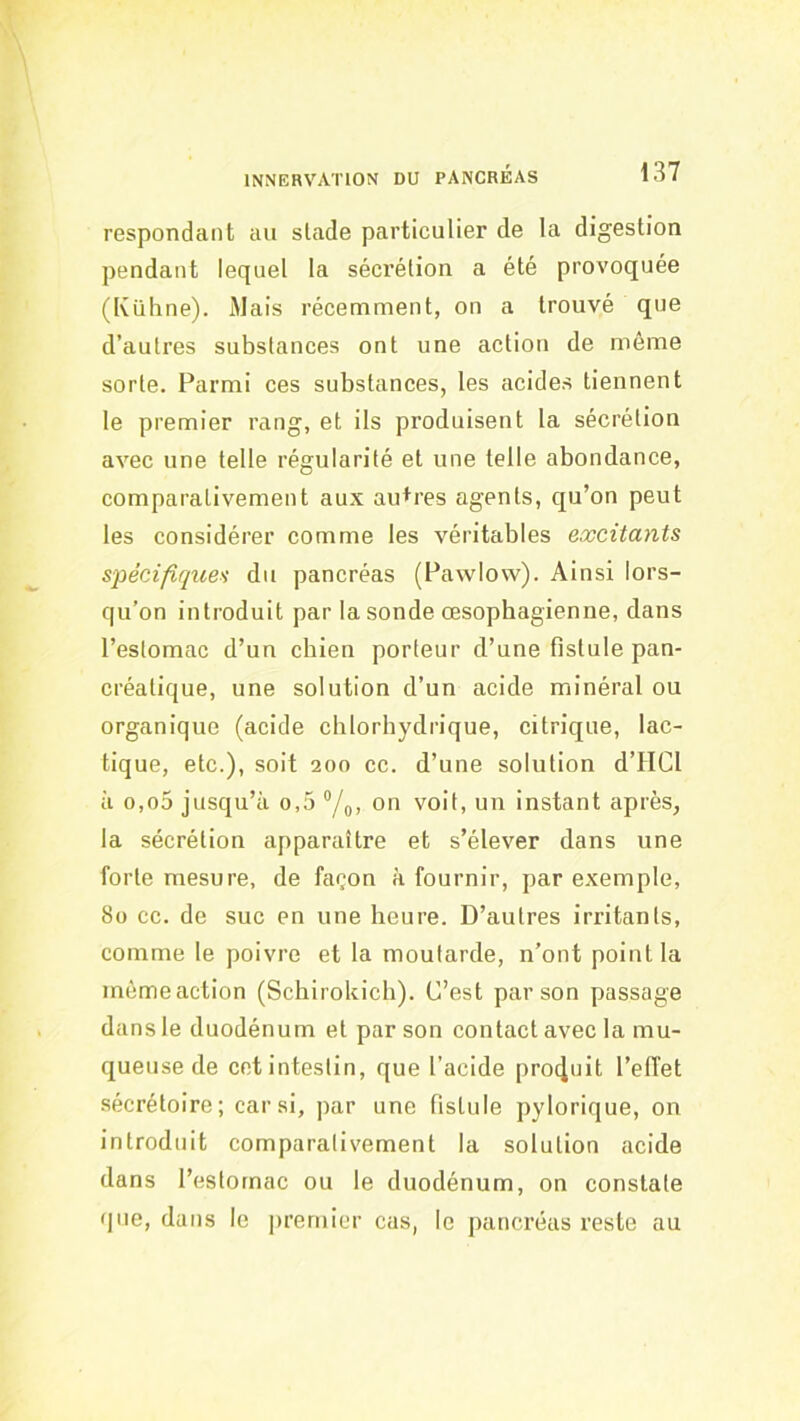 respondant au stade particulier de la digestion pendant lequel la sécrétion a été provoquée (Kühne). Mais récemment, on a trouvé que d’autres substances ont une action de même sorte. Parmi ces substances, les acides tiennent le premier rang, et ils produisent ta sécrétion avec une telle régularité et une telle abondance, comparativement aux autres agents, qu’on peut les considérer comme les véritables excitants spécifiques du pancréas (Pawlow). Ainsi lors- qu’on introduit par la sonde œsophagienne, dans l’estomac d’un chien porteur d’une fistule pan- créatique, une solution d’un acide minéral ou organique (acide chlorhydrique, citrique, lac- tique, etc.), soit 200 ce. d’une solution d’HCl à o,o5 jusqu’à o,5 “/q, on voit, un instant après, la sécrétion apparaître et s’élever dans une forte mesure, de façon à fournir, par exemple, 8o cc. de suc en une heure. D’autres irritants, comme le poivre et la moutarde, n’ont point la même action (Schirokich). C’est par son passage dans le duodénum et par son contact avec la mu- queuse de cet intestin, que l’acide pro4uit l’elTet sécrétoire; car si, par une fistule pylorique, on introduit comparativement la solution acide dans l’estomac ou le duodénum, on constate que, dans le premier cas, le pancréas reste au