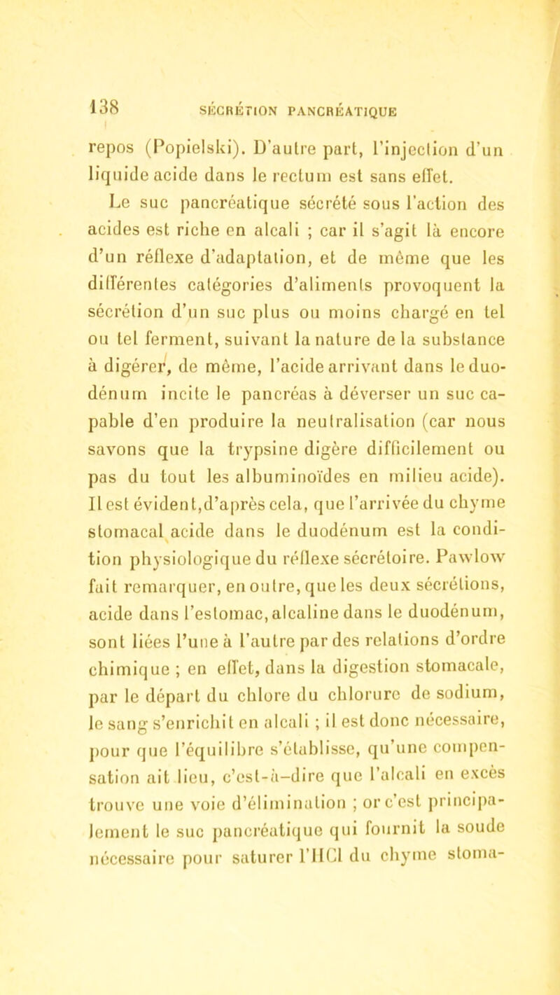 repos (Popielski), D’autre part, l’injeclion d’un liquide acide dans le rectum est sans effet. Le suc pancréatique sécrété sous l’action des acides est riche en alcali ; car il s’agit là encore d’un réflexe d’adaptation, et de môme que les différentes catégories d’aliments provoquent la sécrétion d’un suc plus ou moins chargé en tel ou tel ferment, suivant la nature de la substance à digérer, de même, l’acide arrivant dans le duo- dénum incite le pancréas à déverser un suc ca- pable d’en produire la neutralisation (car nous savons que la trypsine digère difficilement ou pas du tout les albuminoïdes en milieu acide). Il est évident,d’après cela, que l’arrivée du chyme stomacal acide dans le duodénum est la condi- s tion physiologique du réllexe sécrétoire. Pawlow fait remarquer, en outre, que les deux sécrétions, acide dans l’estomac, alcaline dans le duodénum, sont liées l’une à l’autre par des relations d’ordre chimique ; en effet, dans la digestion stomacale, par le départ du chlore du chlorure de sodium, le sang s’enrichit en alcali ; il est donc nécessaire, j)our que l’équilibre s’établisse, qu’une compen- sation ait lieu, c’est-à-dire que l’alcali en excès trouve une voie d’élimination ; or c’est ])rincipa- lement le suc pancréatique qui fournit la soude nécessaire pour saturer l’IICl du chyme stoma-