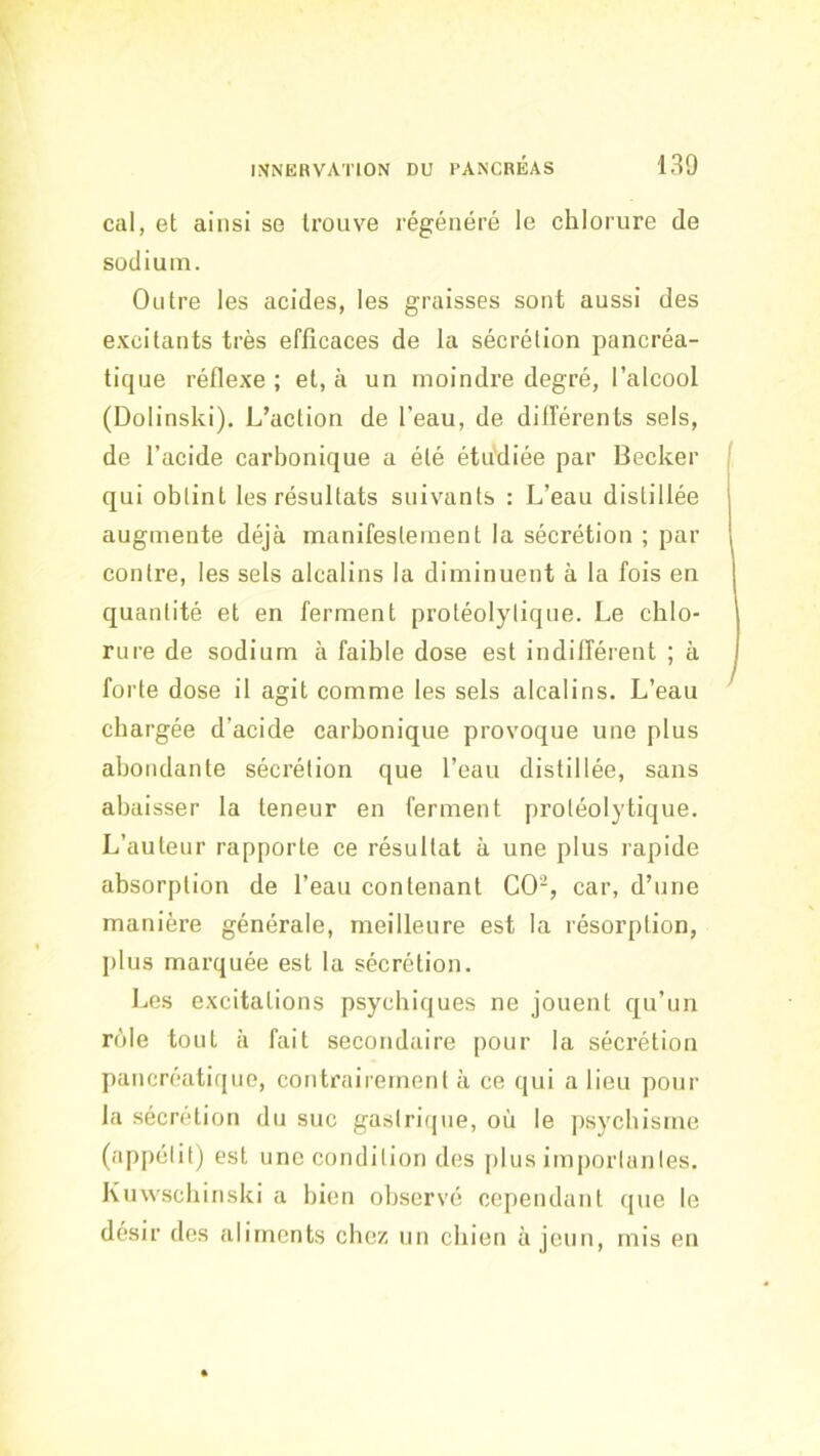 cal, et ainsi se trouve régénéré le chlorure de sodium. Outre les acides, les graisses sont aussi des e.vcitants très efficaces de la sécrétion pancréa- tique réflexe ; et, à un moindre degré, l’alcool (Dolinski). L’action de l’eau, de différents sels, de l’acide carbonique a été étudiée par Becker qui obtint les résultats suivants : L’eau distillée augmente déjà manifestement la sécrétion ; par contre, les sels alcalins la diminuent à la fois en quantité et en ferment protéolytique. Le chlo- rure de sodium à faible dose est indifférent ; à forte dose il agit comme les sels alcalins. L’eau chargée d’acide carbonique provoque une plus abondante sécrétion que l’eau distillée, sans abaisser la teneur en ferment protéolytique. L’auteur rapporte ce résultat à une plus rapide absorption de l’eau contenant CO-, car, d’une manière générale, meilleure est la résorption, plus marquée est la sécrétion. Les excitations psychiques ne jouent qu’un rôle tout à fait secondaire pour la sécrétion pancréatique, contrairement à ce qui a lieu pour la sécrétion du suc gastrique, où le psychisme (appétit) est une condition des plus importantes. Kuwscbinski a bien observé cependant que le désir des aliments chez un chien à jeun, mis en