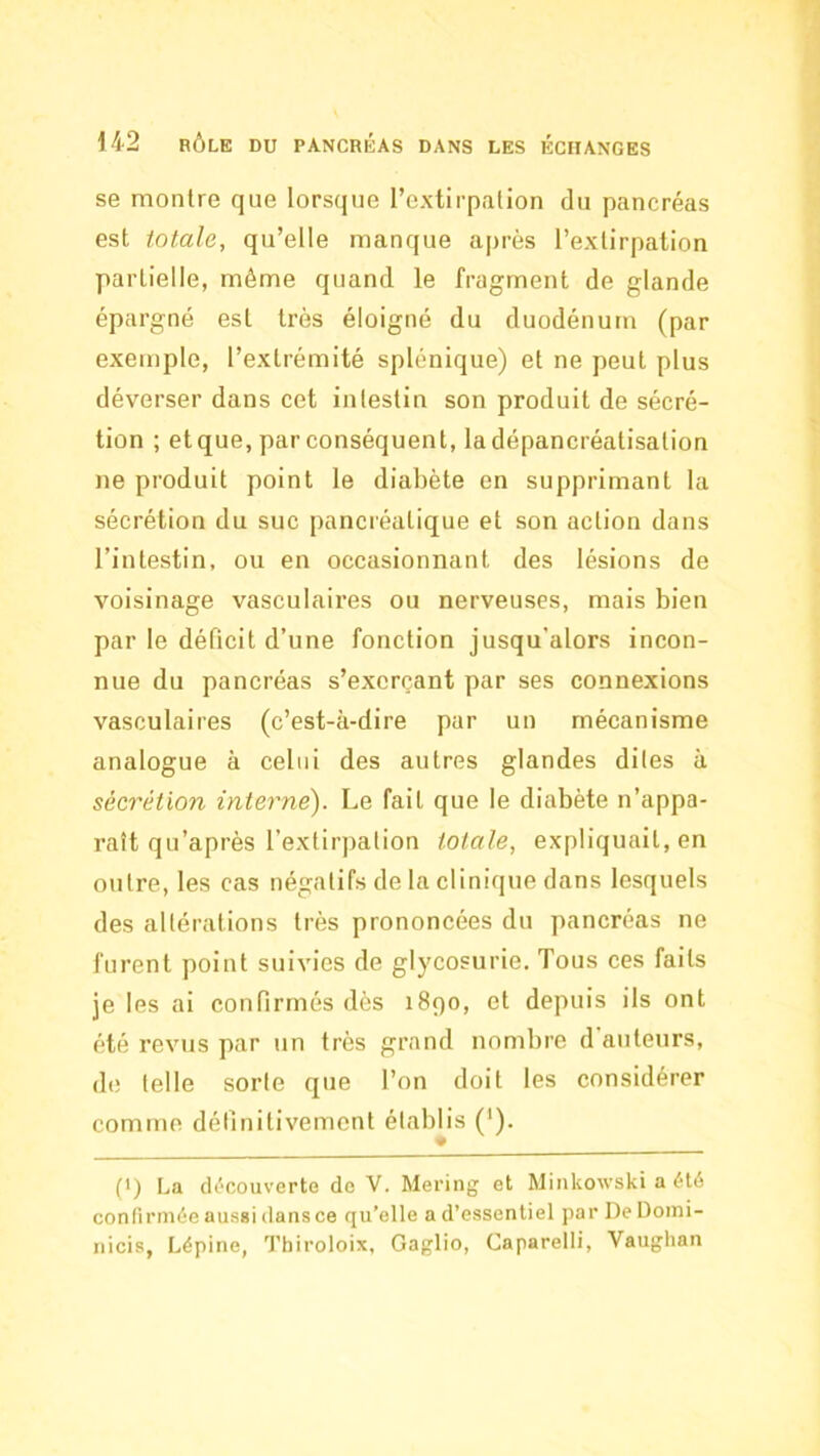 se montre que lorsque l’extirpation du pancréas est totale, qu’elle manque après l’extirpation partielle, même quand le fragment de glande épargné est très éloigné du duodénum (par exemple, l’extrémité splénique) et ne peut plus déverser dans cet intestin son produit de sécré- tion ; et que, par conséquent, ladépancréatisation ne produit point le diabète en supprimant la sécrétion du suc pancréatique et son action dans l’intestin, ou en occasionnant des lésions de voisinage vasculaires ou nerveuses, mais bien par le déficit d’une fonction jusqu’alors incon- nue du pancréas s’exerçant par ses connexions vasculaires (c’est-à-dire par un mécanisme analogue à celui des autres glandes dites à sécrétion interne). Le fait que le diabète n’appa- raît qu’après rextir])ation totale, expliquait, en outre, les cas négatifs de la clinique dans lesquels des altérations très prononcées du pancréas ne furent point suivies de glycosurie. Tous ces faits je les ai confirmés dès 1890, et depuis ils ont été revus par un très grand nombre d auteurs, d(î telle sorte que l’on doit les considérer comme définitivement établis ('). (•) La découverte do V. Mering et Miiikowski a été confirmée aussi dansce qu’elle a d’essentiel par De Doini- nicis, Lépine, Thiroloix, Gaglio, Caparelli, Vaughan