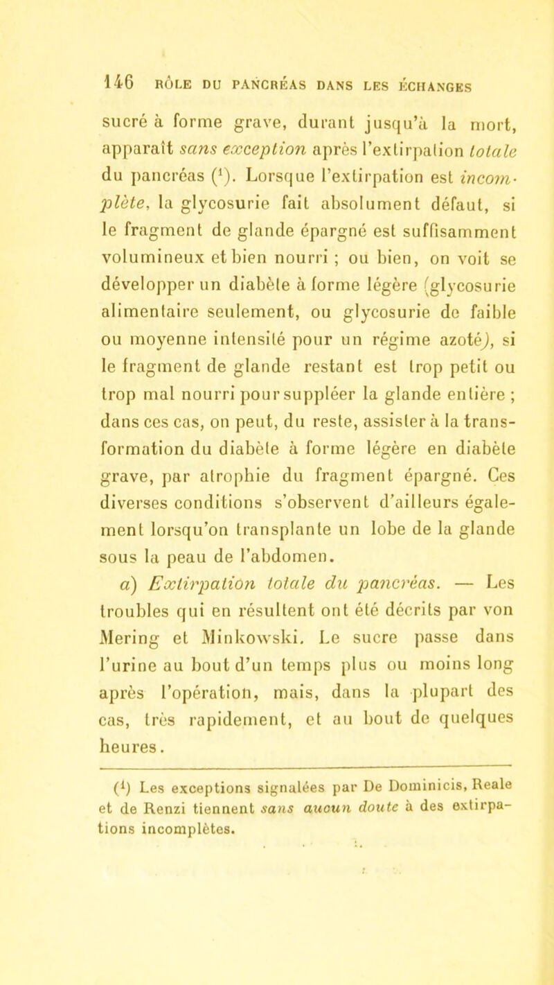 sucré à forme grave, durant jusqu’à la mort, apparaît sans exception après l’exlirpalion totale du pancréas (‘). Lorsque l’extirpation est incom- plète, la glycosurie fait absolument défaut, si le fragment de glande épargné est suffisamment volumineux et bien nourri; ou bien, on voit se développer un diabète à forme légère (glycosurie alimentaire seulement, ou glycosurie do faible ou moyenne intensité pour un régime azotéj, si le fragment de glande restant est trop petit ou trop mal nourri pour suppléer la glande entière ; dans ces cas, on peut, du reste, assistera la trans- formation du diabète à forme légère en diabète grave, par atrophie du fragment épargné. Ces diverses conditions s’observent d’ailleurs égale- ment lorsqu’on transplante un lobe de la glande sous la peau de l’abdomen. a) Extirpation totale du pancréas. — Les troubles qui en résultent ont été décrits par von Mering et MinUowski, Le sucre passe dans l’urine au bout d’un temps plus ou moins long après l’opération, mais, dans la plupart des cas, très rapidement, et au bout de quelques heures. (1) Les exceptions signalées par De Doininicis, Reale et de Renzi tiennent sans aucun doute à des extirpa- tions incomplètes.