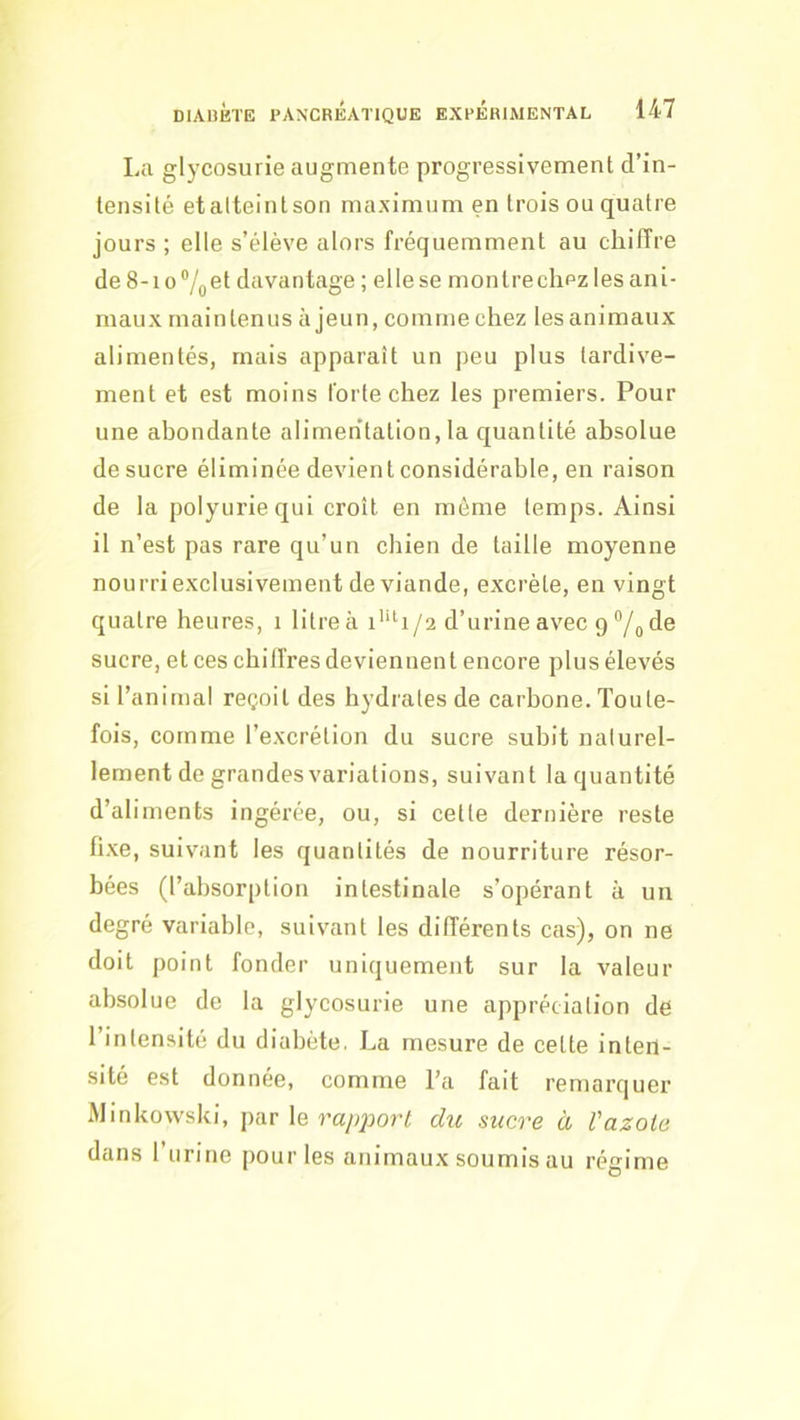 La glycosurie augmente progressivement d’in- tensité etalteintson maximum en trois ou quatre jours ; elle s’élève alors fréquemment au chiffre de 8-io®/oet davantage ; elle se monlreclipz les ani- maux maintenus à jeun, comme chez les animaux alimentés, mais apparaît un peu plus tardive- ment et est moins forte chez les premiers. Pour une abondante alimentation, la cjuantité absolue de sucre éliminée devient considérable, en raison de la polyurie qui croît en môme temps. Ainsi il n’est pas rare qu’un chien de taille moyenne nourri exclusivement de viande, excrète, en vingt quatre heures, i litre à i*‘h/2 d’urine avec 9 °/o de sucre, et ces chiffres deviennent encore plus élevés si l’animal reçoit des hydrates de carbone. Toute- fois, comme l’excrétion du sucre subit naturel- lement de grandes variations, suivant la quantité d’aliments ingérée, ou, si cette dernière reste fi.xe, suivant les quantités de nourriture résor- bées (l’absorption intestinale s’opérant à un degré variable, suivant les differents cas), on ne doit point fonder uniquement sur la valeur absolue de la glycosurie une appréciation de l’intensité du diabète. La mesure de cette inten- sité est donnée, comme Ta fait remarquer Minkowski, par le rapport du sucre à Vazote dans Turine pour les animaux soumis au régime