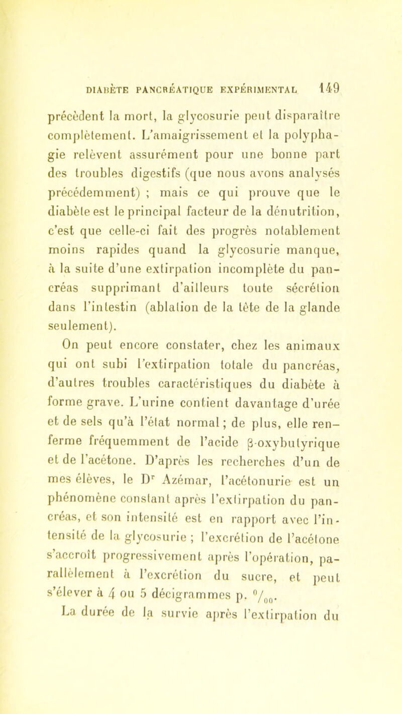 précèdent la mort, la glycosurie peut disparaître complètement. L’amaigrissement et la polypha- gie relèvent assurément pour une bonne part des troubles digestifs (que nous avons analysés précédemment) ; mais ce qui prouve que le diabète est le principal facteur de la dénutrition, c’est que celle-ci fait des progrès notablement moins rapides quand la glycosurie manque, cà la suite d’une extirpation incomplète du pan- créas supprimant d’ailleurs toute sécrétion dans l’intestin (ablation de la tète de la glande seulement). On peut encore constater, chez les animaux qui ont subi l’extirpation totale du pancréas, d’autres troubles caractéristiques du diabète à forme grave. L’urine contient davantage d’urée et de sels qu’à l’état normal ; de plus, elle ren- ferme fréquemment de l’acide p-oxybutyrique et de I acétone. D’après les recherches d’un de mes élèves, le D'' Azémar, l’acétonurie est un phénomène constant après l’extirpation du pan- créas, et son intensité est en rapport avec l’in- tensité de la glycosurie ; l’excrétion de l’acétone s’accroît progressivement après l’opération, pa- rallèlement à l’excrétion du sucre, et peut s’élever à 4 ou 5 décigrammes p. La duree de la survie ajirès l’extirpation du