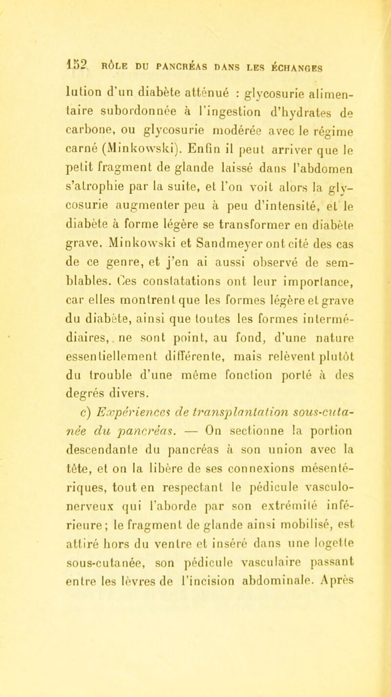 liition d’un diabète atténué : glycosurie alimen- taire subordonnée à l’ingestion d’hydrates de carbone, ou glycosurie modérée avec le régime carné (Minkowski). Enfin il peut arriver que le petit fragment de glande laissé dans l’abdomen s’atrophie par la suite, et l’on voit alors la glv- cosurie augmenter peu à peu d’intensité, et le diabète à forme légère se transformer en diabète grave. Minkowski et Sandmeyer ont cité des cas de ce genre, et j’en ai aussi observé de sem- blables. Ces constatations ont leur importance, car elles montrent que les formes légère et grave du diabète, ainsi que toutes les formes intermé- diaires, ne sont point, au fond, d’une nature essentiellement différente, mais relèvent plutôt du trouble d’une même fonction porté à des degrés divers. c) Expériences de transplantaiion sous-cuta- née du pancréas. — On sectionne la portion descendante du pancréas à son union avec la tête, et on la libère de ses connexions mésenté- riques, tout en respectant le pédicule vasculo- nerveux qui l’aborde par son extrémité infé- rieure; le fragment de glande ainsi mobilisé, est attiré hors du ventre et inséré dans une logefte sous-cutanée, son pédicule vasculaire passant entre les lèvres de l’incision abdominale. Après