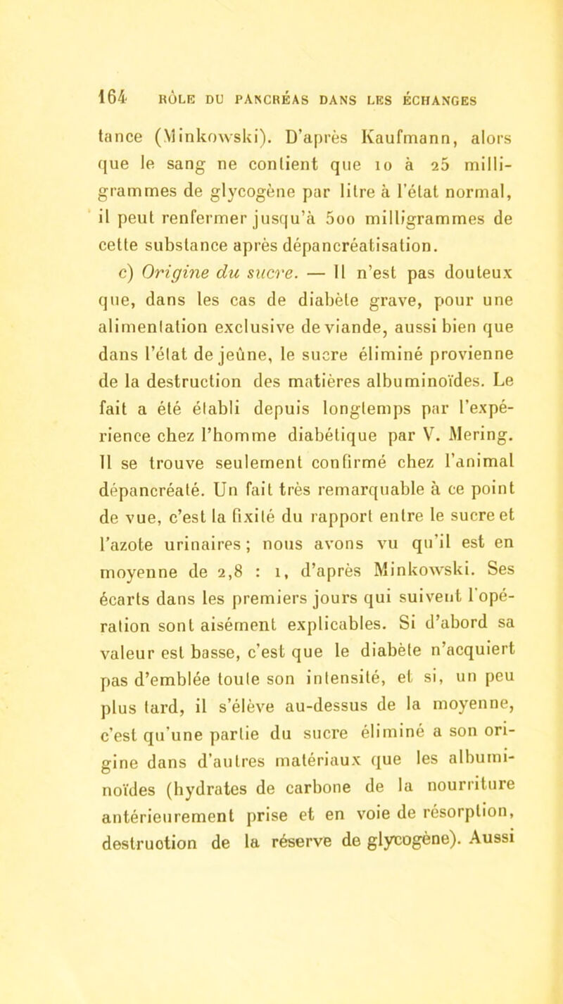 tance (MinkowsUi). D’après Kaufmann, alors que le sang ne contient que lo à 25 milli- grammes de glycogène par litre à l'état normal, il peut renfermer jusqu’à 5oo milligrammes de cette substance après dépancréatisation. c) Origine du sucre. — H n’est pas douteux que, dans les cas de diabète grave, pour une alimentation exclusive de viande, aussi bien que dans l’état de jeûne, le sucre éliminé provienne de la destruction des matières albuminoïdes. Le fait a été établi depuis longtemps par l’expé- rience chez l’bomme diabétique par V. Mering. 11 se trouve seulement confirmé chez l’animal dépancréaté. Un fait très remarquable à ce point de vue, c’est la fixité du rapport entre le sucre et l’azote urinaires; nous avons vu qu’il est en moyenne de 2,8 : i, d’après Minkowski. Ses écarts dans les premiers jours qui suivent l'opé- ration sont aisément explicables. Si d’abord sa valeur est basse, c’est que le diabète n’acquiert pas d’emblée toute son Intensité, et si, un peu plus lard, il s’élève au-dessus de la moyenne, c’est qu’une partie du suci'e éliminé a son ori- gine dans d’autres matériaux que les albumi- no’ides (hydrates de carbone de la nourriture antérieurement prise et en voie de résorption, destruction de la réserve de glycogène). Aussi