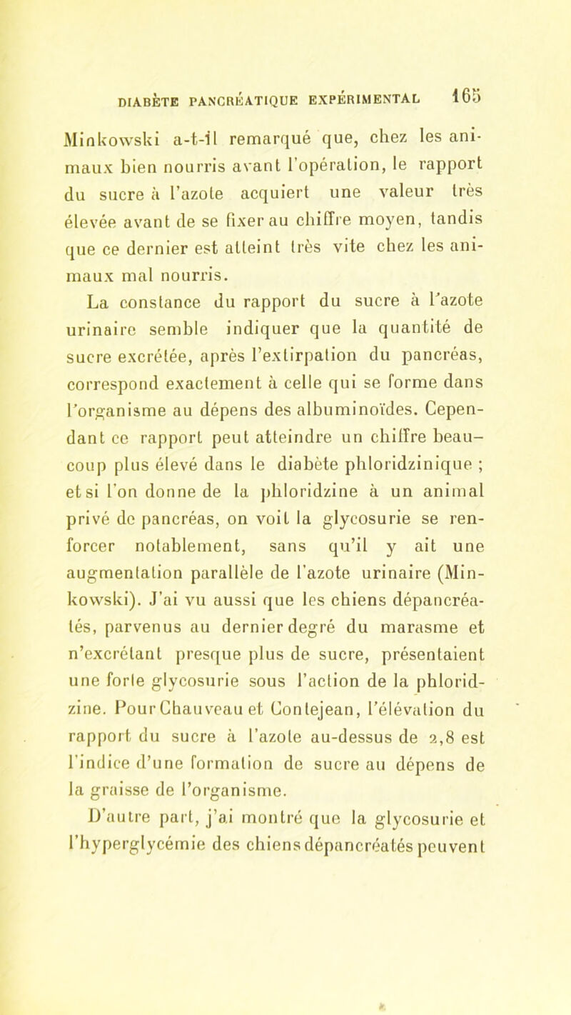 MinUowski a-t-il remarqué que, chez les ani- maux bien nourris avant l’opération, le rapport du sucre à l’azote acquiert une valeur très élevée avant de se fixer au chiffre moyen, tandis que ce dernier est atteint très vite chez les ani- maux mal nourris. La constance du rapport du sucre à Lazote urinaire semble indiquer que la quantité de sucre excrétée, après l’extirpation du pancréas, correspond exactement à celle qui se forme dans l’organisme au dépens des albuminoïdes. Cepen- dant ce rapport peut atteindre un chiffre beau- coup plus élevé dans le diabète phloridzinique ; et si l’on donne de la pbloridzine à un animal privé de pancréas, on voit la glycosurie se ren- forcer notablement, sans qu’il y ait une augmentation parallèle de l’azote urinaire (Min- kovvski). J’ai vu aussi que les chiens dépancréa- lés, parvenus au dernier degré du marasme et n’excrétant presr[ue plus de sucre, présentaient une forle glycosurie sous l’action de la phlorid- zine. Pour Chauveau et Conlejean, l’élévalion du rapport du sucre à l’azote au-dessus de 2,8 est l’indice d’une formation de sucre au dépens de la graisse de l’organisme. D’autre part, j’ai montré que la glycosurie et l’hyperglycémie des chiensdépancréatéspeuvent