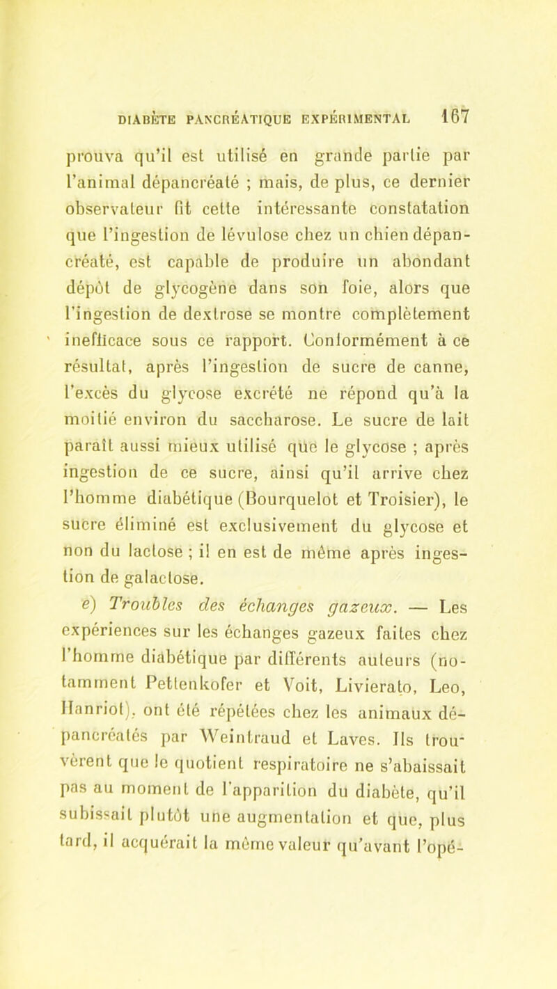 prouva qu’il est utilisé en grande partie par l’animal dépancréalé ; mais, de plus, ce dernier observateur fit cette intéressante constatation que l’ingestion de lévulose chez un chien dépan- créaté, est capable de produire un abondant dépùt de glycogène dans son foie, alors que l’ingestion de dextrose se montre complètement ' ineflicace sous ce rapport. Conlormément à ce résultat, après l’ingestion de sucre de canne, l’excès du glycose excrété ne répond qu’à la moitié environ du saccharose. Le sucre de lait paraît aussi mieux utilisé que le glycose ; après ingestion de ce sucre, ainsi qu’il arrive chez l’homme diabétique (Bourquelot et Troisier), le sucre éliminé est exclusivement du glycose et non du lactose ; i! en est de même après inges- tion de galactose. e) Troubles des échanges gazeux. — Les expériences sur les échanges gazeux faites chez I homme diabétique par différents auteurs (no- tamment l^ettenkofer et Voit, Livierato, Léo, Ilanriot), ont été répétées chez les animaux dé- pancréatés par Weintraud et Laves. Ils trou vèrent que le quotient respiratoire ne s’abaissait pas au moment de l’apparition du diabète, qu’il subissait plutôt une augmentation et que, plus tard, il acquérait la même valeur qu’avant l’opé-