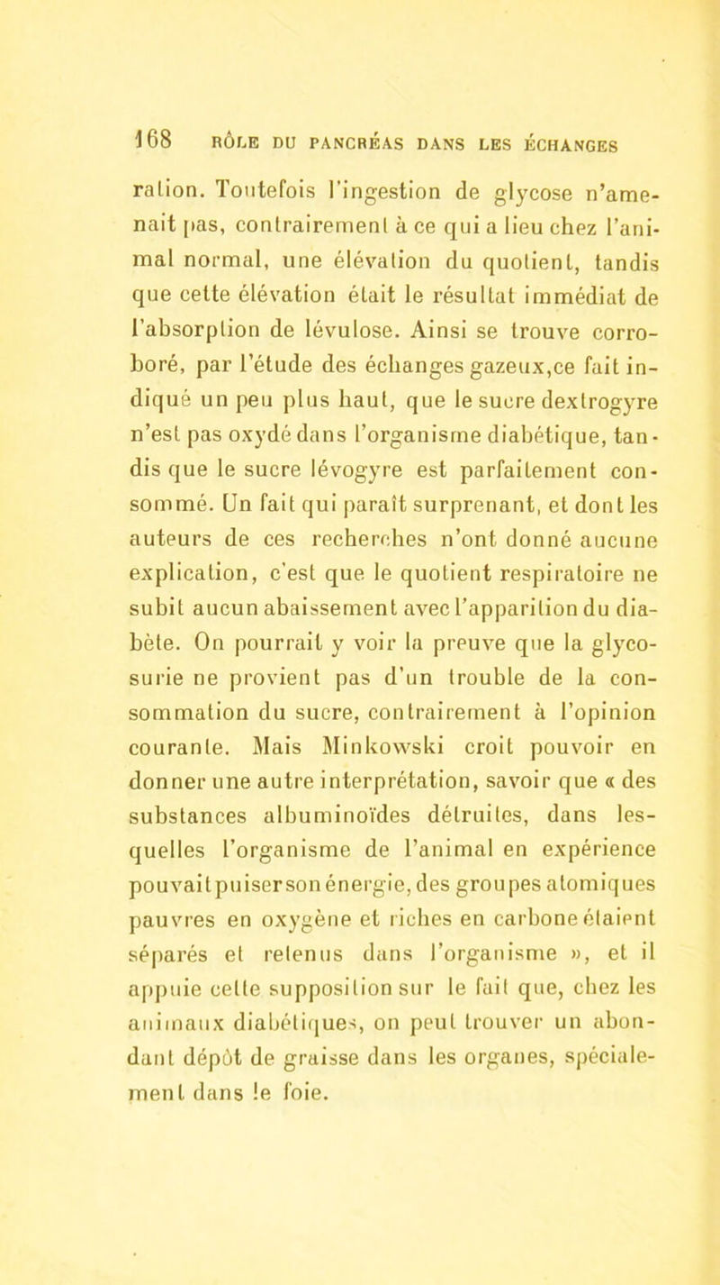 ration. Toutefois l’ingestion de glycose n’ame- nait pas, contrairement à ce qui a lieu chez l’ani- mal normal, une élévation du quotient, tandis que cette élévation était le résultat immédiat de l’absorption de lévulose. Ainsi se trouve corro- boré, par l’étude des échanges gazeux,ce fait in- diqué un peu plus haut, que le sucre dextrogyre n’est pas oxydé dans l’organisme diabétique, tan- dis que le sucre lévogyre est parfaitement con- sommé. Un fait qui paraît surprenant, et dont les auteurs de ces recherrdies n’ont donné aucune explication, c'est que le quotient respiratoire ne subit aucun abaissement avec l’apparition du dia- bète. On pourrait y voir la preuve que la glyco- surie ne provient pas d’un trouble de la con- sommation du sucre, contrairement à l’opinion courante. Mais Minkowski croit pouvoir en donner une autre interprétation, savoir que « des substances albuminoïdes détruites, dans les- quelles l’organisme de l’animal en expérience pouvaitpuisersonénergie, des groupes atomiques pauvres en oxygène et riches en carbone étaient séparés et retenus dans l’organisme », et il appuie cette supposition sur le fuit que, chez les animaux diabétitiues, on peut trouver un abon- dant dépôt de graisse dans les organes, spéciale- ment dans le foie.