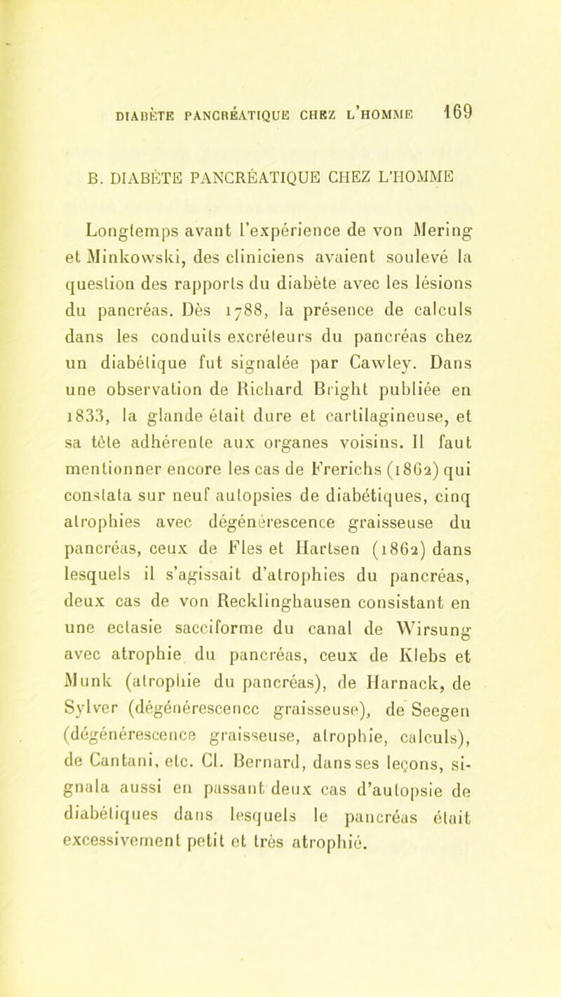 B. DIABÈTE PANCRÉATIQUE CHEZ L’HOMME Longtemps avant l’expérience de von iMering et MinkowsUi, des cliniciens avaient soulevé la question des rapports du diabète avec les lésions du pancréas. Dès 1788, la présence de calculs dans les conduits excréteurs du pancréas chez un diabétique fut signalée par Cawley. Dans une observation de Richard Bright publiée en i833, la glande était dure et cartilagineuse, et sa tète adhérente aux organes voisins. Il faut mentionner encore les cas de Frerichs (18G2) qui constata sur neuf autopsies de diabétiques, cinq atrophies avec dégénérescence graisseuse du pancréas, ceux de Fies et Ilartsen (1862) dans lesquels il s’agissait d’atrophies du pancréas, deux cas de von Recklingbausen consistant en une ectasie sacciforme du canal de Wirsung avec atrophie du pancréas, ceux de Iviebs et i\lunk (atrophie du pancréas), de Harnack, de Sylver (dégénérescence graisseuse), de Seegen (dégénérescence graisseuse, atrophie, calculs), de Cantani, etc. Cl. Bernard, dans ses leçons, si- gnala aussi en passant deux cas d’auto|)sie de diabétiques dans lesquels le pancréas était excessivement petit et très atrophié.