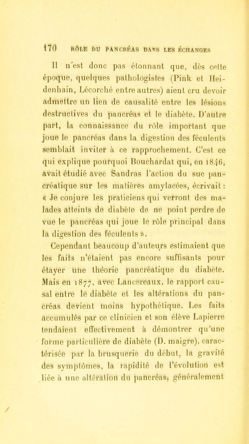 Il n'est donc pas étonnant que, dès celte époque, quelques pathologistes (Pink et llei- denhain, Lécorché entre autres) aient cru devoir admettre un lien de causalité entre les lésions destructives du pancréas et le diabète. D’autre part, la connaissance du nMe important que joue le pancréas dans la digestion des féculents semblait inviter à ce rapprochement. C’est ce qui explique pourquoi Bouchardat qui, en i846, avait étudié avec Sandras l’action du suc pan- créatique sur les matières amylacées, écrivait ; « Je conjure les praticiens qui verront des ma- lades atteints de diabète de ne point perdre de vue le pancréas qui joue le rôle principal dans la digestion des féculents». Cependant beaucoup d’auteurs estimaient que les faits n’étaient pas encore suffisants pour étayer une théorie pancréatique du diabète. Mais en 1877, avec Lancereaux, le rapport cau- sal entre le diabète et les altérations du pan- créas devient moins hypothétique. Les faits accumulés par ce clinicien et son élève Lapierre tendaient effectivement à démontrer qu’une forme particulière de diabète (D. maigre), carac- térisée par la brusquerie du début, la gravité des symptômes, la rapidité de l’évolution est liée à une altération du pahcréaSj généralement /