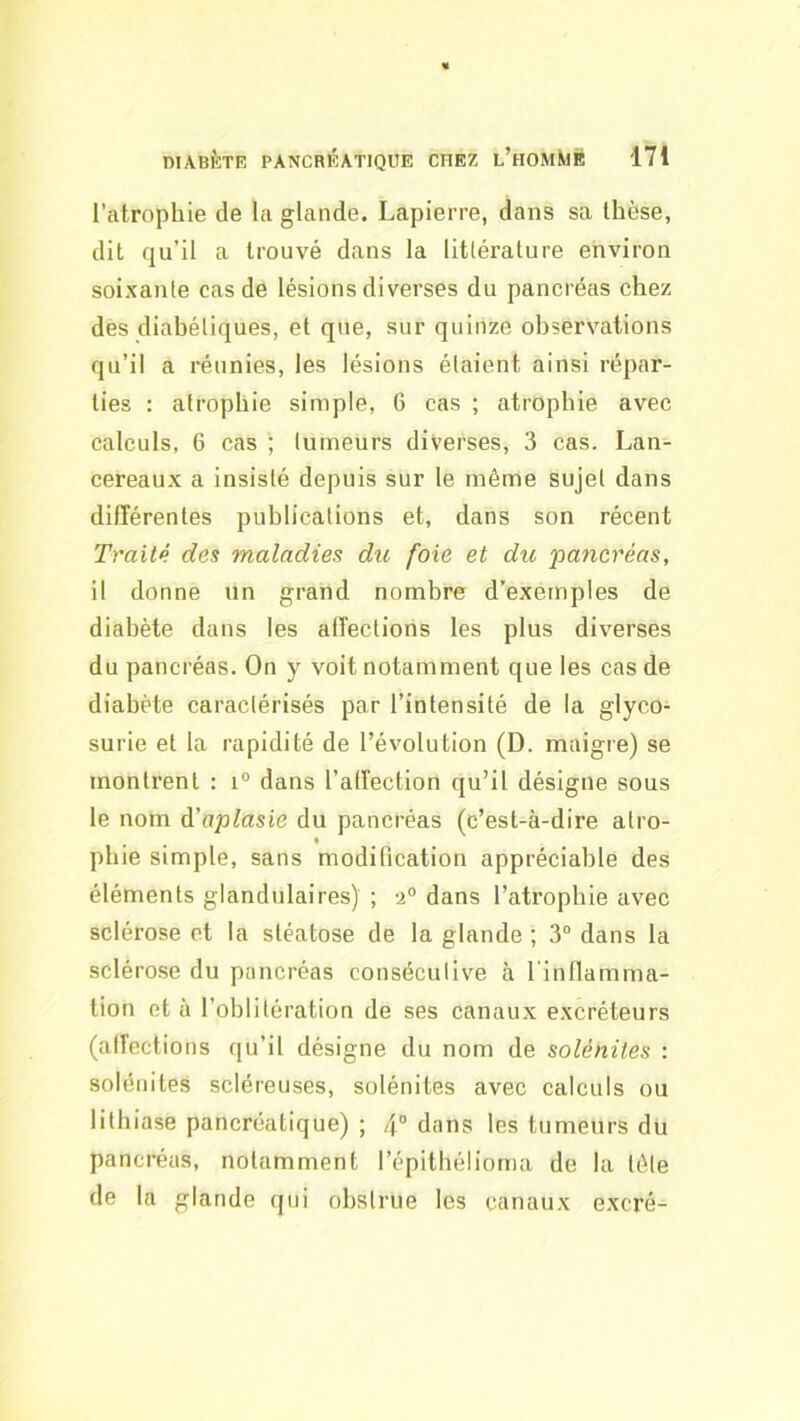 l’atrophie de la glande. Lapierre, dans sa thèse, dit qu’il a trouvé dans la littérature environ soixante cas de lésions diverses du pancréas chez des diabétiques, et que, sur quinze observations qu’il a réunies, les lésions étaient ainsi répar- ties : atrophie simple, 6 cas ; atrophie avec calculs, 6 cas ; tumeurs diverses, 3 cas. Lau- cereaux a insisté depuis sur le même sujet dans différentes publications et, dans son récent Traité des maladies du foie et du 'pancréas, il donne un grand nombre d’exemples de diabète dans les alîections les plus diverses du pancréas. On y voit notamment que les cas de diabète caractérisés par l’intensité de la glyco- surie et la rapidité de l’évolution (D. maigre) se montrent : i“ dans l’alfection qu’il désigne sous le nom à’aplasie du pancréas (c’est-à-dire atro- pbie simple, sans modification appréciable des éléments glandulaires) ; a® dans l’atrophie avec sclérose et la stéatose de la glande ; 3“ dans la sclérose du pancréas consécutive à l'inllamma- tion et à l’oblitération de ses canaux excréteurs (alfections qu’il désigne du nom de solénites : solénites scléreuses, solénites avec calculs ou lithiase pancréatique) ; 4® dans les tumeurs du pancréas, notamment l’épitbélioma de la tête de la glande qui obstrue les canaux excré-