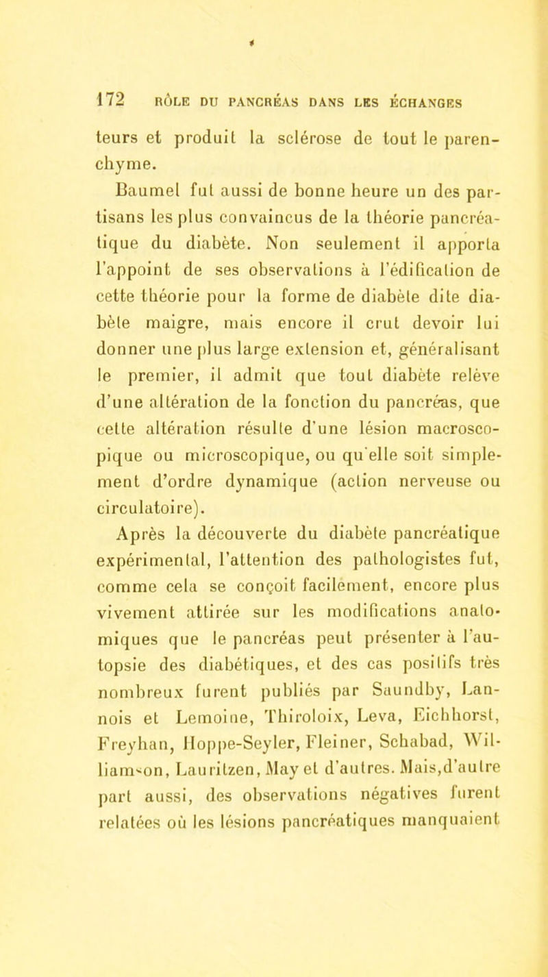 leurs et produit la sclérose de tout le paren- chyme. Baumel fut aussi de bonne heure un des par- tisans les plus convaincus de la théorie pancréa- tique du diabète. Non seulement il apporta l'appoint de ses observations à l’édification de cette théorie pour la forme de diabète dite dia- bète maigre, mais encore il crut devoir lui donner une plus large extension et, généralisant le premier, il admit que tout diabète relève d’une altération de la fonction du pancréas, que cette altération résulte d’une lésion macrosco- pique ou microscopique, ou qu elle soit simple- ment d’ordre dynamique (action nerveuse ou circulatoire). Après la découverte du diabète pancréatique expérimental, l’attention des pathologistes fut, comme cela se conçoit facilement, encore plus vivement attirée sur les modifications anato- miques que le pancréas peut présenter à l’au- topsie des diabétiques, et des cas positifs très nombreux furent publiés par Saundb}', Lan- nois et Lemoine, Thiroloix, Leva, Eichhorst, Freyhan, Ilopi)e-Seyler, Fleiner, Scbabad, Wil- liamson, Lauritzen, May et d’autres. Mais,d’autre part aussi, des observations négatives furent relatées où les lésions pancréatiques manquaient