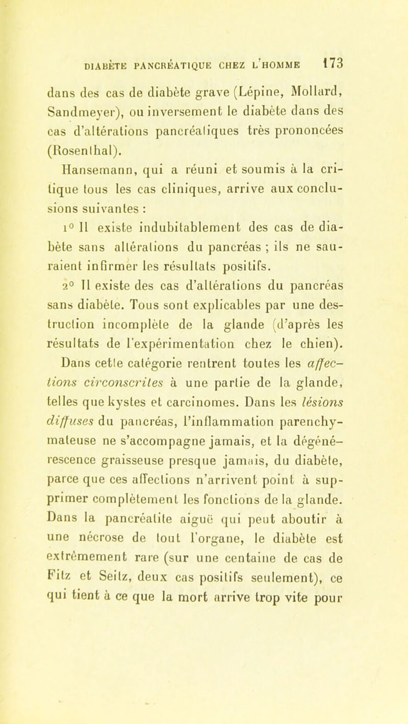 dans des cas de diabète grave (Lépine, Mollard, Sandmeyer), ou inversement le diabète dans des cas d’altérations pancréaliques très prononcées (Rosenihal). Hansemann, qui a réuni et soumis à la cri- tique tous les cas cliniques, arrive aux conclu- sions suivantes : 1° 11 existe indubitablement des cas de dia- bète sans altérations du pancréas ; ils ne sau- raient infirmer les résultats positifs. 2° 11 existe des cas d’altérations du pancréas sans diabète. Tous sont explicables par une des- truction incomplète de la glande (d’après les résultats de l’expérimentation chez le chien). Dans cette catégorie rentrent toutes les affec- tions circonscrites à une partie de la glande, telles que kystes et carcinomes. Dans les lésions diffuses du pancréas, l’inflammation parenchy- mateuse ne s’accompagne jamais, et la dégéné- rescence graisseuse presque jamais, du diabète, parce que ces affections n’arrivent point à sup- primer complètement les fonctions de la glande. Dans la pancréatite aiguë qui peut aboutir à une nécrose de tout l’organe, le diabète est extrêmement rare (sur une centaine de cas de Fitz et Seitz, deux cas positifs seulement), ce qui tient à ce que la mort arrive trop vite pour