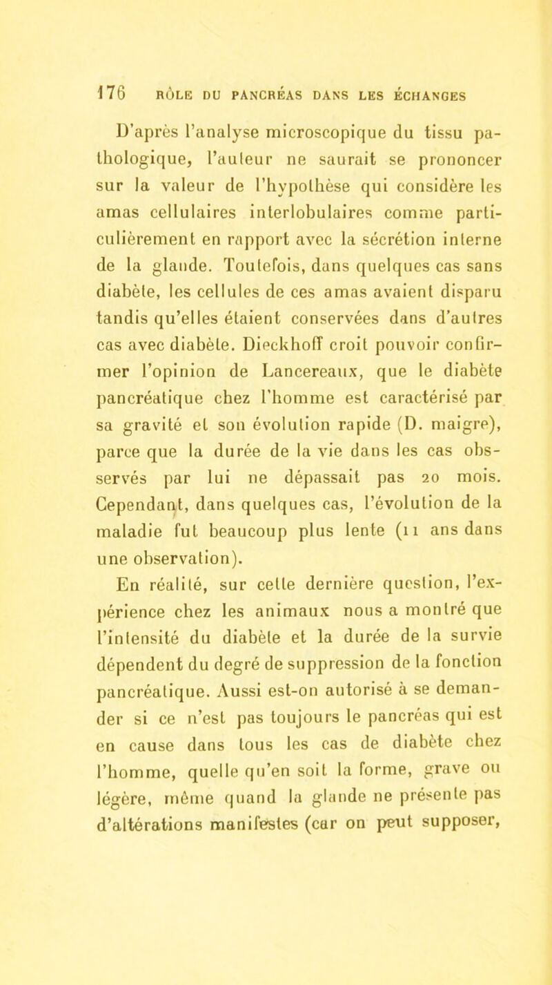 D’après l’analyse microscopique du tissu pa- thologique, l’auleur ne saurait se prononcer sur la valeur de l’hypolhèse qui considère les amas cellulaires interlobulaires comme parti- culièrement en rapport avec la sécrétion interne de la glande. Toutefois, dans quelques cas sans diabète, les cellules de ces amas avaient disparu tandis qu’elles étaient conservées dans d’autres cas avec diabète. DieckholT croit pouvoir confir- mer l’opinion de Lancereaux, que le diabète pancréatique chez l’homme est caractérisé par sa gravité et son évolution rapide (D. maigre), parce que la durée de la vie dans les cas obs- servés par lui ne dépassait pas 20 mois. Cependant, dans quelques cas, l’évolution de la maladie fut beaucoup plus lente (11 ans dans une observation). En réalité, sur cette dernière question, l’e.x- périence chez les animaux nous a montré que l’intensité du diabète et la durée de la survie dépendent du degré de suppression de la fonction pancréatique. Aussi est-on autorisé à se deman- der si ce n’est pas toujours le pancréas qui est en cause dans tous les cas de diabète chez l’homme, quelle qu’en soit la forme, grave ou légère, même quand la glande ne présente pas d’altérations manifestes (car on peut supposer,