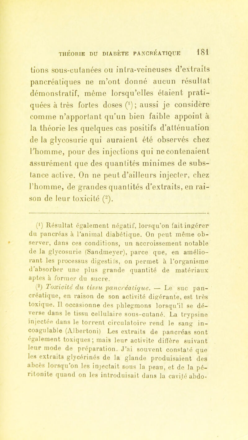 lions sous-cii(ailées ou inlra-veineuses d’extrails pancréatiques ne m’ont donné aucun résultat démonstratif, même lorsqu’elles étaient prati- quées à très fortes doses ('); aussi je considère comme n’apportant qu’un bien faible appoint à la théorie les quelques cas positifs d’atténuation de la glycosurie qui auraient été observés chez l’homme, pour des in jections qui ne contenaient assurément que des quantités minimes de subs- tance active. On ne peut d’ailleurs injecter, chez l’homme, de grandes quantités d’extraits, en rai- son de leur toxicité (-). (■) Résultat également négatif, lorsqu’on fait ingérer du pancréas à l’animal diabétique. On peut même ob- server, dans ces conditions, un accroissement notable de la glycosurie (Sandmeyer), parce que, en amélio- rant les processus digestils, on permet à l’organisme d’absorber une plus grande quantité de matériaux aptes à former du sucre. Toxicité du tissu pancréatique. — Le suc pan- créatique, en raison de son activité digérante, est très toxique. Il occasionne des phlegmons lorsqu’il se dé- verse dans le tissu cellulaire sous-cutané. La trypsine injectée dans le torrent circulatoire rend le sang in- coagulable (Albertoni) Les extraits de pancréas sont également toxiques; mais leur activité diffère suivant leur mode de préparation. J’ai souvent constaié que les extraits glycérinés de la glande produisaient des abcès lorsqu’on les injectait sous la peau, et de la pé- ritonite quand on les introduisait dans la cavi.té abdo-