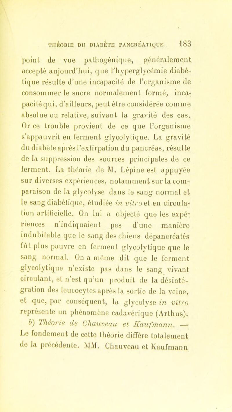 point de vue pathogénique, généralement accepté aujourd’hui, que l’hyperglycémie diabé- tique résulte d’une incapacité de l’organisme de consommer le sucre normalement formé, inca- paciléqui, d’ailleurs, peut être considérée comme absolue ou relative, suivant la gravité des cas. Or ce trouble provient de ce que l’organisme s’appauvrit en ferment glycolylique. La gravité du diabète après l’extirpation du pancréas, résulte de la suppression des sources principales de ce ferment. La théorie de M. Lépine est appuyée sur diverses expériences, notamment sur la com- paraison de la glycolyse dans le sang normal et le sang diabétique, étudiée in vitro el en circula- tion artificielle. On lui a objecté que les expé* riences n’indiquaient pas d’une manière indubitable que le sang des chiens dépancréatés fût plus pauvre en ferment glycolylique que le sang normal. On a môme dit que le ferment glycolytique n existe pas dans le sang vivant circulant, et n’est qu’un jiroduit de la désinté- gration des leucocytes après la sortie de la veine, et que, par conséquent, la glycolyse in vitro représente un phénomène cadavérique (Arthus). h) Théorie de Chauveau et Kaufmann. — Le fondement de cette théorie diffère totalement de la précédente. MM. Chauveau et Kaufmann