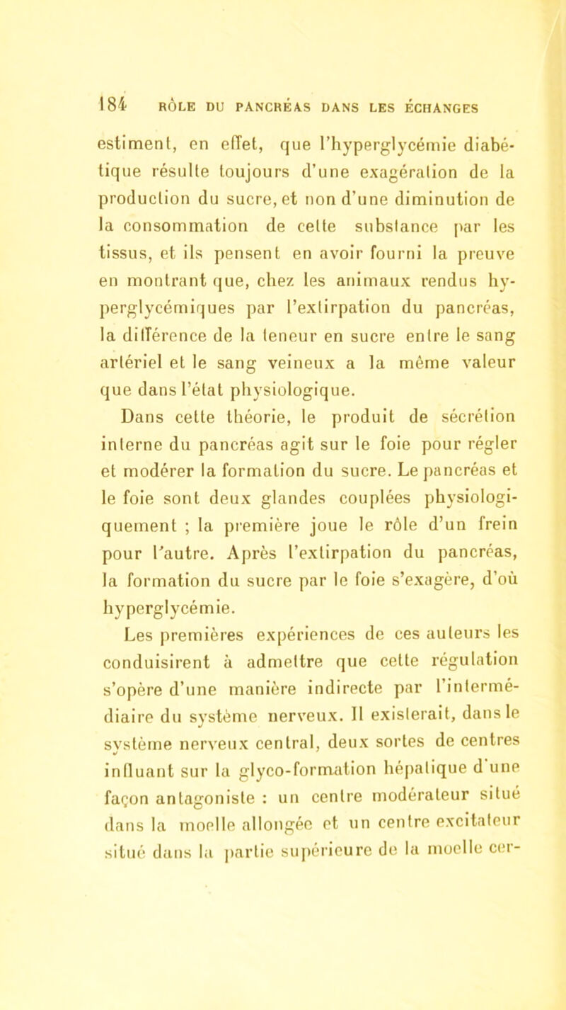 estiment, en effet, que l’hyperglj'cémie diabé- tique résulte toujours d’une exagération de la production du sucre, et non d’une diminution de la consommation de cette substance par les tissus, et ils pensent en avoir fourni la preuve en montrant que, chez les animaux rendus hy- perglycémiques par l’extirpation du pancréas, la dilTérence de la teneur en sucre entre le sang artériel et le sang veineux a la même valeur que dans l’étal physiologique. Dans cette théorie, le produit de sécrétion interne du pancréas agit sur le foie pour régler et modérer la formation du sucre. Le pancréas et le foie sont deux glandes couplées physiologi- quement ; la première joue le rôle d’un frein pour Lautre. Après l’extirpation du pancréas, la formation du sucre par le foie s’exagère, d’où hyperglycémie. Les premières expériences de ces auteurs les conduisirent à admettre que cette régulation s’opère d’une manière indirecte par l’intermé- diaire du système nerveux. 11 exislerait, dans le svstèrne nerveux central, deux sortes de centres influant sur la glyco-formation hé[)alique d une façon antagoniste : un centre modérateur situé dans la moelle allongée et un centre excitateur situé dans la partie suj)érieure de la moelle ci;r-