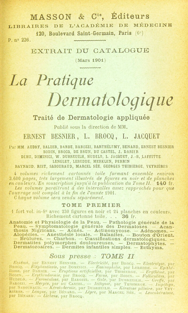 MASSON & C‘% Éditeurs LIBRAIRES DE L’ACADÉMIE DE MÉDECINE 120, Boulevard Saint-Germain, Paris (6“) P. n» 226. EXTRAIT DU CATALOGUE (Mars 1901) La Pratique Dermatologique Traité de Dermatologie appliquée Publié sous la direction de MM. ERNEST BESNIER, L. BROCQ, L. JACQUET Par MM. ADDRY, BALZER, BARBE, BAROZZI, BARTHÉLEMY, BENARD, ERNEST BESNIER BODIN, BROCQ, DE BRUN, DU CASTEL, J. DARUR DEHU, DOMINICI, W. DUBREUILH, HUDELO, L. JACQUET, J.-B. LAFFITTE LENGLET, LEREDDE, MERKLEN, PERRIN RAYNAUD, RIST, SABOURADD, MARCEL SÉE, GEORGES THIBIERGE, VEYRIÈRES 4 volumes richemenl cartonnés loile formant ensemble environ 3.600 pages, Ms largement illuslrés de figures en noir et de planches en couleurs. En souscription jusqu'à la publication du Tome U. 140 fr. Les volumes parailront à des intervalles assez rapprochés pour que l'ouvrage soit complet à la fin de l'année 1901. Chaque volume sera vendu séparémenl. TOME PREMIER 1 fort vol. in-8“ avec 230 figures en noir et 24 planches en couleurs. Richement cartonné toile. . . 36 fr. Anatomie et Physiologie de la Peau. — Pathologie générale de la Peau. — Symptomatologie générale des Dermatoses. — Acan- thosis Wigricans. — Acnés. — Actinomycose. — Adénomes. — Alopécies. — Anesthésie locale. — Balanites. — Bouton d’Orient. — Brûlures. — Charbon. — Classifications dermatologiques. — Dermatites polymorphes douloureuses. — Dermatophytes. — Dermatozoaires. — Dermites infantiles simples. — Ecthyma. Sous presse ; TOME II Eczéma, p-ir IIhnh.st licsNimi. — tUerlricUà, par linocQ. — Elcclrolijsc, |iar linocQ. Elé/j/iantiasis, luir Oominici. - Eosiao/i/iitie, par I.hiuîddh. — Epitlif- lioma. par Iiaiukk. — Erii/ition^ arlifir.ieUcs, par TuimKur.n. — Eri/lhèine, par Bodin. — ErutInniJcrmin, jiar liiiocQ. — Parus, |iar Bodin. — PolùcuUtes, par IluDKi.o. — Pitrnriculüse, par Bauo/.zi. — (hUe, par Ddiiiihdilii. tlrrlfc, par Barozzi, — lle.ritcs, jiar du Castud. — Ictliyosc, par TTmiiniiiiK. — lia/ÙHif/o, p.ar Sahouiiaud. — héraUidcrmif!, par lluiilinuiMi. .— Kératasa piliaire, [lar ViîY- RIKRK8. — Langue, par Bénard. — Lèpre, par Marcui. ,Séh, - leucukéralosc, par Bénard. — Lichens, par Brocq.