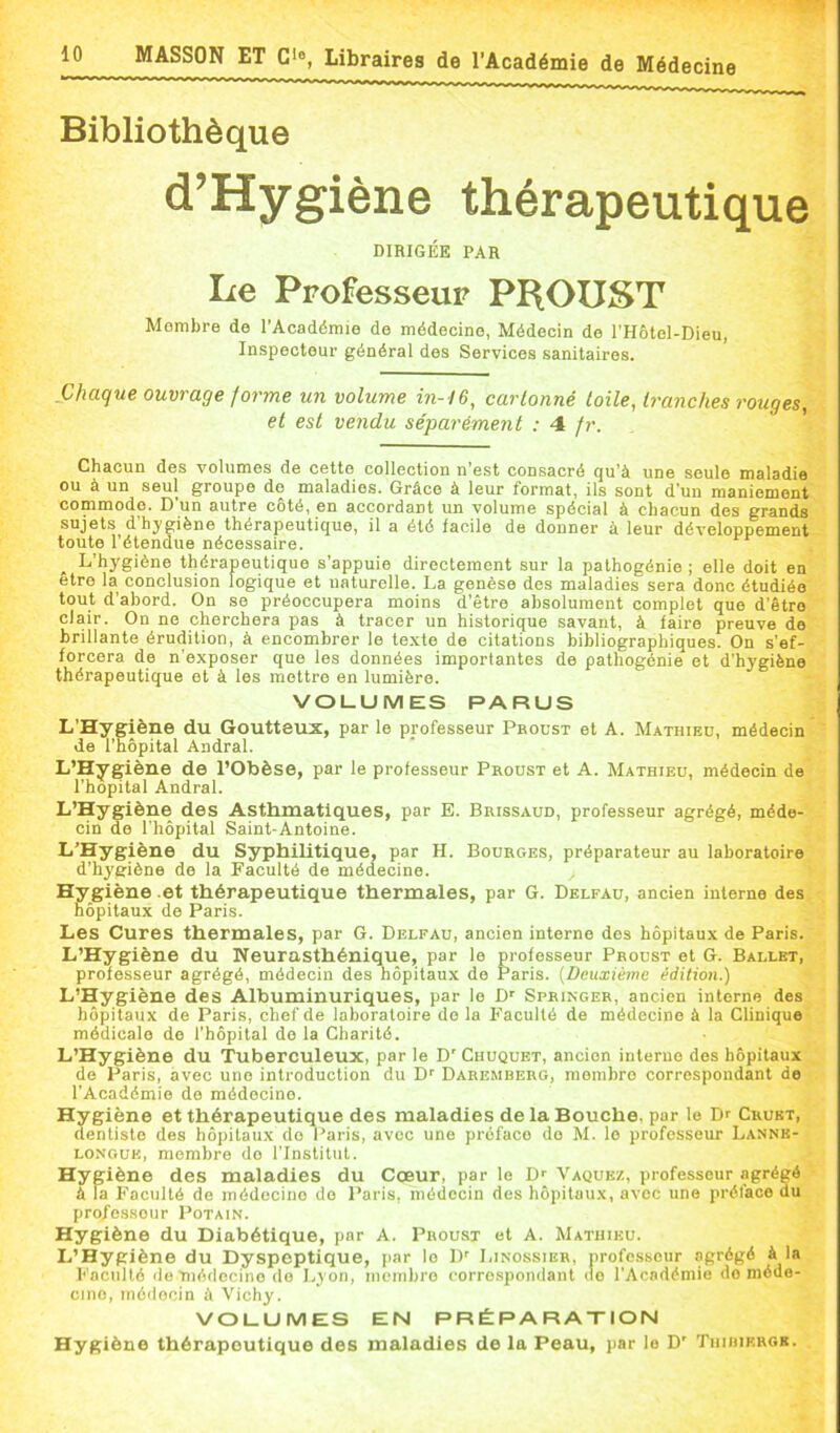 Bibliothèque d’Hygiène thérapeutique DIRIGÉE PAR Le Professeur PBOUST Membre de l’Académie de médecine, Médecin de rHôtel-Dieu, Inspecteur général des Services sanitaires. JJhaque ouvrage forme un volume in-16^ cartonné toile, tranches rouges, et est vendu séparément : 4 fr. Chacun des volumes de cette collection n'est consacré qu’à une seule maladie ou à un seul groupe de maladies. Grâce à leur format, ils sont d’un maniement commode. D’un autre côté, en accordant un volume spécial à chacun des grands sujets d'hygiène thérapeutique, il a été facile de donner à leur développement toute l’étendue nécessaire. L’hygiène thérapeutique s’appuie directement sur la pathogénie ; elle doit en être la conclusion logique et naturelle. La genèse des maladies sera donc étudiée tout d’abord. On se préoccupera moins d’être absolument complet que d’être clair. On ne cherchera pas à tracer un historique savant, à faire preuve de brillante érudition, à encombrer le te.xte de citations bibliographiques. On s’ef- forcera de n’exposer que les données importantes de pathogonie et d’hygiène thérapeutique et à les mettre en lumière. VOLUMES PARUS L’Hygiène du Goutteux, par le professeur Pboust et A. Mathieu, médecin de l’hôpital Andral. L’Hygiène de l’Obèse, par le professeur Proust et A. Mathieu, médecin de l’hôpital Andral. L’Hygiène des Asthmatiques, par E. Brissaud, professeur agrégé, méde- cin de l’hôpital Saint-Antoine. L’Hygiène du Syphilitique, par H. Bourges, préparateur au laboratoire d’hygiène de la Faculté de médecine. Hygiène et thérapeutique thermales, par G. Delfau, ancien interne des hôpitaux de Paris. Les Cures thermales, par G. Delfau, ancien interne des hôpitaux de Paris. L’Hygiène du Neurasthénique, par le professeur Proust et G. Ballet, professeur agrégé, médecin des hôpitaux de Paris. [Deuxième édition.) L’Hygiène des Albuminuriques, par le D' Springer, ancien interne des hôpitaux de Paris, chef de laboratoire do la Faculté de médecine à la Clinique médicale de l’hôpital de la Charité. L’Hygiène du 'Tuberculeux, par le D' Chuqubt, ancien interne des hôpitaux de Paris, avec une introduction du D' Daremberg, membre correspondant de l’Académie de médecine. Hygiène et thérapeutique des maladies de la Bouche, par le Dr Crukt, dentiste des hôpitaux do Paris, avec une préface do M. le professeur Lannk- LONGUK, membre do l’Institut. Hygiène des maladies du Cœur, par le Dr Vaquez, professeur agrégé à la Faculté de médecine do Paris, médecin des hôpitaux, avec une préface du pro/e.ssour Potain. Hygiène du Diabétique, par A. Proust et A. Mathieu. L’Hygiène du Dyspeptique, jiar le 1)' Linossier, professeur agrégé à la Faculté de 11100001110 do Lyon, membre corrospondant do l’Académie de méde- cine, médocin à Vichy. VOLUMES EN PRÉPARATION Hygiène thérapeutique des maladies de la Peau, par le D' TiimiERGB.