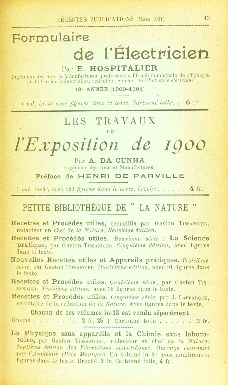 pormulait^e de rÊleetrieien Par E. HOSPITALIER Ingéniour des Arts et Manufactures, professeur à l'École municipale do Physique et de Chimie industrielles, rédacteur on chef de VImlualvie électrique 18» ANNÉE (1900-1901) •/ vol. iii-16 avec figures dans le texte. Cartonné toile. . 6 fr. LES TRAVAUX DE l’Exposition de IQOO Par A. DA CUNHA Ingénieur dçs Arts'et Manufactures. Préface de HENRI DE PARVILLE 1 vol. in-S°, avec 189 figures dans le texte, broché 4 fr. PETITE BIBLIOTHÈQUE DE “ LA NATURE ” Recettes et Procédés utiles, recueillis par Gaston Tissandier, rédacteur en chef de la Nature. Neuvième édition. Recettes et Procédés utiles. Deuxième série : La Science pratique, par Gaston Tissandier. Cinquième édition, avec figures dans le texte. Nouvelles Recettes utiles et Appareils pratiques. Troisième série, par Gaston Tissandier. Quatrième édition, avec 91 figures dans le texte. Recettes et Procédés utiles. Quatrième série, par Gaston Tis- sandier. Troisième édition, avec 38 figures dans le texte. Recettes et Procédés utiles. Cinquième série, par J. LAriAUGUE, secrétaire de la rédaction de la Nature. Avec figures dans le texte, Chacun de ces volumes in-18 est vendu séparément Broché 2 fr. 25 | Cartonné toile 3 fr. La Physique sans appareils et la Chimie sans labora- toire, par Gaston Tissandier, rédacteur en chef de la Nature. Septième édition des Itécréntions scientifiques. Ouvrage couronné par T Académie {Prix Monigon). Un volume in-8“ avec nuiubreuse.s figures dans le texte. Broché, 3 fr. Cartonné toile, 4 fr.