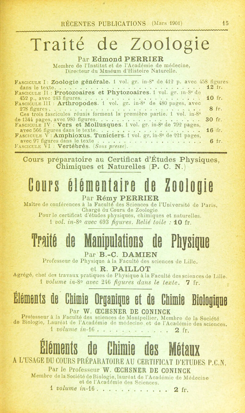 Traité de Zoologie Par Edmond PERRIER Membre de l’Institut et de l'Académie de médecine, Directeur du Muséum d’Histoire Naturelle. Fascicule I : Zoologie générale. 1 vol. gr. in-8° de 412 p. avec 458 tigure.s dans le texte 12 fr. Fascicule II : Protozoaires et Phytozoaires. 1 vol. gr. in-S” de 452 p., avec 243 figures 10 fr. Fascicule III : Artliropodes. 1 vol. gr. in-8° de 480 pages, avec 278 figures 8 fr. Ces trois fascicules réunis forment la première partie. 1 vol. iu-8“ de 1344 pages, avec 980 figures 30 fr. Fascicule IV : Vers et Mollusques. 1 vol. gr. in-8“ de 792 pages, avec 566 figures dans le texte 16 fr. Fascicule V : Amphioxus, Tuniciers. 1 vol. gr. in-8“ de 221 pages, avec 97 figures dans le texte 6 fr. Fascicule VI : Vertébrés. {Sous presse). Cours préparatoire au Certificat d’Études Physiques, Chimiques et Naturelles (P. C. N.) Cours élémentaire de Zoologie Par Rémy PERRIER Maître de conférences à la Facullé des Sciences de l’Université de Paris, Chargé du Cours de Zoologie Pour le certificat d’études physiques, chimiques et naturelles. 1 vol. in-i° avec 693 figures. Relié toile : 10 fr. Traité de Manipulations de Piijsigne Par B.-C. DAMIEN Professeur de Physique à la Faculté dos sciences do Lille. el R. PAILLOT Agrégé, chef dos travaux pratiques de Physique à la Faculté dos sciences de Lille. 1 volume in-8° avec 246 figures dans le texte. 7 fr. ÉléDients de CMiie Orpoiiiae et de CMmie Biologipe Par W. ŒGHSNER DE GONINGK Professeur à la Faculté des sciences do Montpellier, Membre do la Société de Biologie, Lauréat de l’Académie do médocino et do l'Académio des sciences. 1 volume m-16 2 l'r. Éléments de Chimie des Métaux A L’USAGE DU COUIlSI’RÉPAHATOiriE AU CEUTIFICAT D’ETUDES l’.C.N. Par le Professeur W. ŒGHSNER DE GONINGK Membre de laSociétôdo Biologie, lauréat do l’Académie do Médocino et de l’Académie dos Sciences. 1 volume m-16 2 fr.