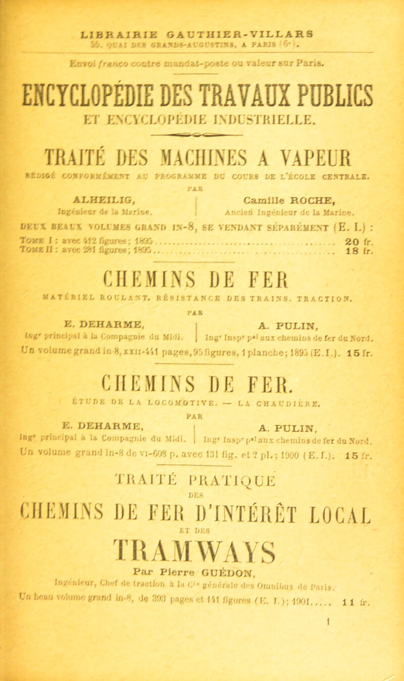 Kl. IJVÂI 5»AM>8-ACGCrj-mi, A PABI8 *>■. Ettrol franco tyjutre wajB<lai-poete ou râleur sur Paris. ENCYCLOPÉDIE DMAVADX PUBLICS Et ENCVa-Ol'ÉlllE IMlLSIHIEELE. TRAITÉ DES MACHINES A VAPEUR Bêliicé CO«rO£]<JÉJ<£.'<T AC PEOCBAMME »C COCBS DE L’ÉCOLE CE.-5TEALE. PA B ALHEILIG, I Camille ROCHE, Ingéuleor 4e 1» I Aneieii Jagéiiieor 4e lu Marine. I/KL'X BKALX VOLLMES OBAMJ 6E VK.MIA.NT gÉPABÉME.NT (E. I.) : Tome J ; avec 412 %ore«; , 20 fr. Tome 1/: avec 2gl figure»; Igaô 18 fr. CHEMINS HE FER MATÉBIEL BOCLAST. BÉBJSTA.'ÏCE LES THAI.^». TBACTIO.*». l'ÀK E. DEHARME, | A. PULIN, lu*'Jivlncfjial à la Cwnpajjnie 4u Hi4f. | lug'tnsp'ji**aui chemin» 4e fer do Kor4, U'n volume grandiu 8, xxn-441 fta^es.Drjfijfure», 1 planche; 1895 (E.I.). 16fr. CHEMINS HE FER. ÉTCnK tJE LA LOCOMOTIVE. — LA CMAUDIÉBE. PA a E. DEHARME, i A. PULIN, luff* principal à la Compagnie du Midi. | Ing'Insp''p*>aux cheminsdefer du Nord. L'n volume grand in-8 de vi-C08 p, avec 1.51 lig. et 2 pl.; 1900 ( E. 1.). 15 fr. TRAITÉ PRATIQUE DES CHEMINS HE FEI! D’INTÉRÊT LOCAL ET DES TRAMWAYS Par Pierre GUÉDON, Ingcnh iir, Chef de traction a la c<« giintiralc de» (Jijiulhui de l'ari».